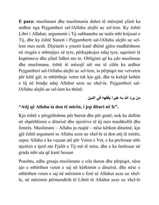 E para: muslimani dhe muslimania duhet të mësojnë çfarë ka
ardhur nga Pejgamberi sal-lAllahu alejhi ue sel-lem. Ky është
Libri i Allahut, argumenti i Tij subhanehu ue teala mbi krijesat e
Tij, dhe ky është Suneti i Pejgamberit sal-lAllahu alejhi ue sel-
lem mes nesh. Dijetarët e ymetit kanë dhënë gjëra madhështore
në rrugën e mbrojtjes së tyre, përkujdesjes ndaj tyre, sqarimit të
kuptimeve dhe çfarë lidhet me to. Obligimi që ka çdo musliman
dhe muslimane, është të mësojë atë me të cilën ka ardhur
Pejgamberi sal-lAllahu alejhi ue sel-lem, ta përpiqet me vetveten
për këtë gjë, ta mbërtheje veten tek kjo gjë, dhe ta kalojë kohën
e tij në bindje ndaj Allahut azze ue xhel-le. Pejgamberi sal-
lAllahu alejhi ue sel-lem ka thënë:
‫الدين‬ ‫في‬ ‫يفقهه‬ ‫خيرا‬ ‫به‬ ‫هللا‬ ‫يرد‬ ‫من‬
“Atij që Allahu ia don të mirën, i jep dituri në fe”.
Kjo është e përgjithshme për burrat dhe për gratë; nuk ka dallim
në shpërblimin e diturisë dhe njerëzve të tij mes mashkullit dhe
femrës. Muslimani – Allahu ju ruajtë – nëse kërkon diturinë, kjo
gjë është argument se Allahu azze ue xhel-le ia don atij të mirën,
sepse Allahu e ka veçuar atë për Veten e Vet, e ka preferuar mbi
njerëzit e tjerë me Fjalët e Tij më të mira, dhe e ka lartësuar në
grada mbi ata që kanë besuar.
Poashtu, edhe gruaja muslimane e cila duron dhe përpiqet, nëse
ajo e mbërthen veten e saj në kërkimin e diturisë, dhe nëse e
mbërthen veten e saj në mësimin e fesë së Allahut azze ue xhel-
le, në mësimin përmendësh të Librit të Allahut azze ue xhel-le
 