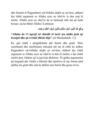 dhe Sunetit të Pejgamberit sal-lAllahu alejhi ue sel-lem, atëherë
kjo është argument se Allahu azze ue xhel-le ia don asaj të
mirën. Allahu azze ue xhel-le do ta lartësojë mbi ata që kanë
besuar, siç ka thënë Allahu i Lartësuar:
‫ِع‬ ‫َي‬ ‫ْر‬‫س‬‫َي‬ّ
‫ُهَّللا‬
‫َي‬‫ّي‬‫ِع‬‫ر‬‫ُهَّللا‬‫ا‬
ٌ‫ن‬‫َي‬‫م‬‫آ‬
‫ْر‬ ‫ن‬‫ْر‬‫ن‬‫ِع‬‫م‬
‫َي‬‫ّي‬‫ِع‬‫ر‬‫ُهَّللا‬‫ا‬ ‫َي‬ً
ٌ‫ًح‬‫أ‬
‫َي‬ ‫ْر‬ ‫ِع‬ ‫ْر‬‫ا‬
‫ٍت‬‫ث‬ ‫َي‬ ‫َي‬‫ز‬‫َي‬
“Allahu do t’i ngrejë në shkallë të lartë ata midis jush që
besojnë dhe që u është dhënë dija”. [el Muxhadeleh: 11].
Ky ajet është i përgjithshëm për burrat dhe gratë. Nëse
muslimani dhe muslimania mësojnë atë me të cilën ka ardhur
Pejgamberi sal-lAllahu alejhi ue sel-lem, atëherë kjo është
argument se Allahu azze ue xhel-le ia don të mirën; e kjo është
mirësi prej Allahut që ia jep kujt dëshiron. Të gjitha argumentet
që tregojnë për vlerën e diturisë dhe njerëzve të saj, burrat janë
njëlloj me gratë dhe nuk ka dallim mes burrit dhe gruas në to.
 
