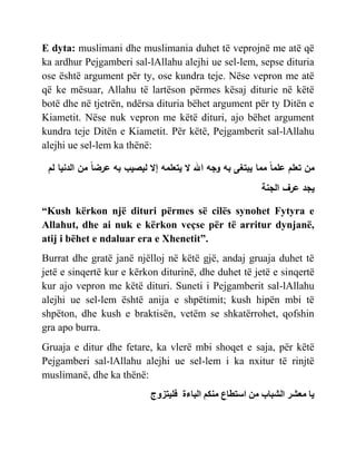 E dyta: muslimani dhe muslimania duhet të veprojnë me atë që
ka ardhur Pejgamberi sal-lAllahu alejhi ue sel-lem, sepse dituria
ose është argument për ty, ose kundra teje. Nëse vepron me atë
që ke mësuar, Allahu të lartëson përmes kësaj diturie në këtë
botë dhe në tjetrën, ndërsa dituria bëhet argument për ty Ditën e
Kiametit. Nëse nuk vepron me këtë dituri, ajo bëhet argument
kundra teje Ditën e Kiametit. Për këtë, Pejgamberit sal-lAllahu
alejhi ue sel-lem ka thënë:
‫لم‬ ‫الدنيا‬ ‫من‬ ً‫ا‬‫عرض‬ ‫به‬ ‫ليصيب‬ ‫إال‬ ‫يتعلمه‬ ‫ال‬ ‫اهلل‬ ‫وجه‬ ‫به‬ ‫يبتغى‬ ‫مما‬ ً‫ا‬‫علم‬ ‫تعلم‬ ‫من‬
‫الجنة‬ ‫عرف‬ ‫يجد‬
“Kush kërkon një dituri përmes së cilës synohet Fytyra e
Allahut, dhe ai nuk e kërkon veçse për të arritur dynjanë,
atij i bëhet e ndaluar era e Xhenetit”.
Burrat dhe gratë janë njëlloj në këtë gjë, andaj gruaja duhet të
jetë e sinqertë kur e kërkon diturinë, dhe duhet të jetë e sinqertë
kur ajo vepron me këtë dituri. Suneti i Pejgamberit sal-lAllahu
alejhi ue sel-lem është anija e shpëtimit; kush hipën mbi të
shpëton, dhe kush e braktisën, vetëm se shkatërrohet, qofshin
gra apo burra.
Gruaja e ditur dhe fetare, ka vlerë mbi shoqet e saja, për këtë
Pejgamberi sal-lAllahu alejhi ue sel-lem i ka nxitur të rinjtë
muslimanë, dhe ka thënë:
ّ
‫شس‬ ‫م‬
‫ب‬ ‫اشب‬
‫مي‬
‫ع‬ ‫سخط‬
‫منن‬
‫ءة‬ ‫اب‬
‫ْخزًج‬
 