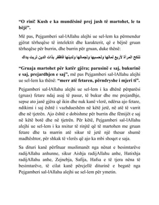“O rini! Kush e ka mundësinë prej jush të martohet, le ta
bëjë”.
Më pas, Pejgamberi sal-lAllahu alejhi ue sel-lem ka përmendur
gjërat tërheqëse të intelektit dhe karakterit, që e bëjnë gruan
tërheqëse për burrin, dhe burrin për gruan, duke thënë:
‫ك‬ ‫ّد‬ ‫حسبج‬ ‫ادّي‬ ‫ث‬ ‫بر‬ ‫ظفس‬ ‫ًادّني‬ ‫اي‬ ‫ًاجم‬ ‫ًاحسبي‬ ‫اي‬ ‫ام‬ ‫ألزب‬ ‫امسأة‬ ‫حننح‬
“Gruaja martohet për katër gjëra; parusinë e saj, bukurinë
e saj, prejardhjen e saj”, më pas Pejgamberi sal-lAllahu alejhi
ue sel-lem ka thënë: “merr atë fetaren, përndryshe i mjeri ti”.
Pejgamberi sal-lAllahu alejhi ue sel-lem i ka dhënë përparësi
(gruas) fetare ndaj asaj të pasur, të bukur dhe me prejardhje,
sepse ato janë gjëra që ikin dhe nuk kanë vlerë, ndërsa ajo fetare,
ndikimi i saj është i vazhdueshëm në këtë jetë, në atë të varrit
dhe në tjetrën. Ajo është e dobishme për burrin dhe fëmijët e saj
në këtë botë dhe në tjetrën. Për këtë, Pejgamberi sal-lAllahu
alejhi ue sel-lem i ka nxitur të rinjtë që të martohen me gruan
fetare dhe ta marrin atë sikur të jetë një thesar shumë
madhështor, për shkak të vlerës që ajo ka mbi shoqet e saja.
Sa dituri kanë përfituar muslimanët nga nënat e besimtarëve
radijAllahu anhunne, sikur Aishja radijAllahu anhe, Hatixhja
radijAllahu anhe, Zejnebja, Safija, Hafsa e të tjera nëna të
besimtarëve, të cilat kanë përcjellë diturinë e begatë nga
Pejgamberi sal-lAllahu alejhi ue sel-lem për ymetin.
 