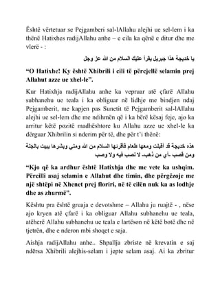 Është vërtetuar se Pejgamberi sal-lAllahu alejhi ue sel-lem i ka
thënë Hatixhes radijAllahu anhe – e cila ka qënë e ditur dhe me
vlerë - :
ّ
‫خدّجت‬
‫ىر‬
‫بسّل‬
‫ّقسأ‬
‫ْل‬ ‫ع‬
‫اسالم‬
‫مي‬
‫عز‬
‫ل‬ ً
“O Hatixhe! Ky është Xhibrili i cili të përcjellë selamin prej
Allahut azze ue xhel-le”.
Kur Hatixhja radijAllahu anhe ka vepruar atë çfarë Allahu
subhanehu ue teala i ka obliguar në lidhje me bindjen ndaj
Pejgamberit, me kapjen pas Sunetit të Pejgamberit sal-lAllahu
alejhi ue sel-lem dhe me ndihmën që i ka bërë kësaj feje, ajo ka
arritur këtë pozitë madhështore ku Allahu azze ue xhel-le ka
dërguar Xhibrilin si nderim për të, dhe për t’i thënë:
‫ىره‬
‫خدّجت‬
‫قد‬
‫ج‬ ‫أقب‬
‫ي‬ ‫ًم‬
‫م‬ ‫ط‬
‫أقسئي‬
‫اسالم‬
‫مي‬
ِ‫ًمن‬
‫ًبشسى‬
‫ببْج‬
‫اجنت‬ ‫ب‬
‫ًمي‬
‫قصب‬
-
ُ‫أ‬
‫مي‬
‫ذىب‬
-
‫ال‬
‫نصب‬
‫ْو‬
‫ًال‬
‫ًصب‬
“Kjo që ka ardhur është Hatixhja dhe me vete ka ushqim.
Përcilli asaj selamin e Allahut dhe timin, dhe përgëzoje me
një shtëpi në Xhenet prej floriri, në të cilën nuk ka as lodhje
dhe as zhurmë”.
Kështu pra është gruaja e devotshme – Allahu ju ruajtë - , nëse
ajo kryen atë çfarë i ka obliguar Allahu subhanehu ue teala,
atëherë Allahu subhanehu ue teala e lartëson në këtë botë dhe në
tjetrën, dhe e nderon mbi shoqet e saja.
Aishja radijAllahu anhe.. Shpallja zbriste në krevatin e saj
ndërsa Xhibrili alejhis-selam i jepte selam asaj. Ai ka zbritur
 