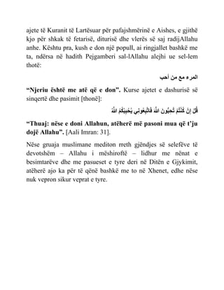 ajete të Kuranit të Lartësuar për pafajshmërinë e Aishes, e gjithë
kjo për shkak të fetarisë, diturisë dhe vlerës së saj radijAllahu
anhe. Kështu pra, kush e don një popull, ai ringjallet bashkë me
ta, ndërsa në hadith Pejgamberi sal-lAllahu alejhi ue sel-lem
thotë:
‫امسء‬
‫م‬
‫مي‬
‫أحب‬
“Njeriu është me atë që e don”. Kurse ajetet e dashurisë së
sinqertë dhe pasimit [thonë]:
‫ْر‬‫ل‬‫ق‬
‫ْر‬ ‫ِع‬
‫ْر‬ ‫خ‬‫ْر‬‫ن‬‫م‬
‫َي‬ ٌ‫ُّب‬‫ب‬‫ِع‬‫ح‬‫ح‬
‫َي‬ ‫ُهَّللا‬
ِ‫ِع‬‫ن‬ٌ ‫ِع‬‫ب‬‫ُهَّللا‬‫ح‬ ‫َي‬
‫ن‬‫ْر‬‫ب‬‫ِع‬‫ب‬ ‫ْر‬‫ح‬ّ
‫ُهَّللا‬
“Thuaj: nëse e doni Allahun, atëherë më pasoni mua që t’ju
dojë Allahu”. [Aali Imran: 31].
Nëse gruaja muslimane mediton rreth gjëndjes së selefëve të
devotshëm – Allahu i mëshiroftë – lidhur me nënat e
besimtarëve dhe me pasueset e tyre deri në Ditën e Gjykimit,
atëherë ajo ka për të qënë bashkë me to në Xhenet, edhe nëse
nuk vepron sikur veprat e tyre.
 