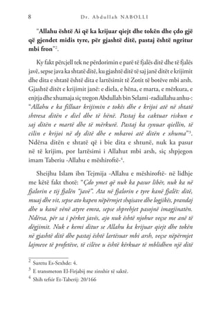 D r. A b d u l l a h N A B O L L I
8
“Allahu është Ai që ka krijuar qiejt dhe tokën dhe çdo gjë
që gjendet midis tyre, për gjashtë ditë, pastaj është ngritur
mbi fron”2
.
Ky fakt përcjell tek ne përdorimin e parë të fjalës ditë dhe të fjalës
javë,sepsejavakashtatëditë,kugjashtëditëtësajjanëditëtekrijimit
dhe dita e shtatë është dita e lartësimit të Zotit të botëve mbi arsh.
Gjashtë ditët e krijimit janë: e diela, e hëna, e marta, e mërkura, e
enjtjadhexhumajasiçtregonAbdullahbinSelami-radiallahuanhu-:
“Allahu e ka filluar krijimin e tokës dhe e krijoi atë në shtatë
shtresa ditën e diel dhe të hënë. Pastaj ka caktuar riskun e
saj ditën e martë dhe të mërkurë. Pastaj ka synuar qiellin, të
cilin e krijoi në dy ditë dhe e mbaroi atë ditën e xhuma”3
.
Ndërsa ditën e shtatë që i bie dita e shtunë, nuk ka pasur
në të krijim, por lartësimi i Allahut mbi arsh, siç shpjegon
imam Taberiu -Allahu e mëshiroftë-4
.
Sheijhu Islam ibn Tejmija -Allahu e mëshiroftë- në lidhje
me këtë fakt thotë: “Çdo ymet që nuk ka pasur libër, nuk ka në
fjalorin e tij fjalën “javë”. Ata në fjalorin e tyre kanë fjalët: ditë,
muaj dhe vit, sepse ato kapen nëpërmjet shqisave dhe logjikës, prandaj
dhe u kanë vënë atyre emra, sepse shprehjet pasojnë imagjinatën.
Ndërsa, për sa i përket javës, ajo nuk është njohur veçse me anë të
dëgjimit. Nuk e kemi ditur se Allahu ka krijuar qiejt dhe tokën
në gjashtë ditë dhe pastaj është lartësuar mbi arsh, veçse nëpërmjet
lajmeve të profetëve, të cilëve u është kërkuar të mblidhen një ditë
2	
Suretu Es-Sexhde: 4.
3	
E transmeton El-Firjabij me zinxhir të saktë.
4	
Shih tefsir Et-Taberij: 20/166
 
