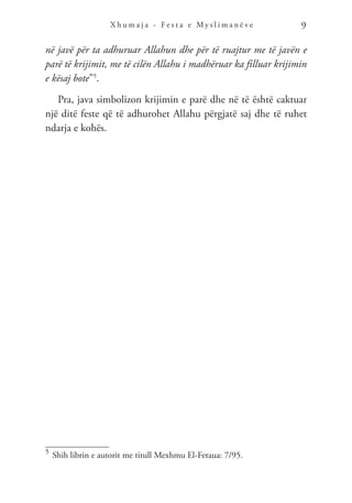 X h u m a j a - F e s t a e M y s l i m a n ë v e 9
në javë për ta adhuruar Allahun dhe për të ruajtur me të javën e
parë të krijimit, me të cilën Allahu i madhëruar ka filluar krijimin
e kësaj bote”5
.
Pra, java simbolizon krijimin e parë dhe në të është caktuar
një ditë feste që të adhurohet Allahu përgjatë saj dhe të ruhet
ndarja e kohës.
5	
Shih librin e autorit me titull Mexhmu El-Fetaua: 7/95.
 