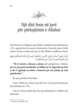 10
Një ditë feste në javë
për përkujtimin e Allahut
Një festë javore të ligjësuar nga Allahu i madhëruar për përkujtimin
eTij, e gjejmë herët në mesin e besimtarëve. Gjurmët e para të këtij
zakoni i hasim te hebrenjtë, për të cilët Allahu i madhëruar thotë:
ْ‫ُم‬‫ـ‬‫ه‬َ‫ـ‬‫ن‬ْ‫ـ‬‫ي‬َ‫ـ‬‫ب‬ ُ‫ُم‬‫ـ‬‫ك‬ْ‫ـ‬‫ح‬َ‫ـ‬‫ي‬َ‫ـ‬‫ل‬ َ
‫ك‬َّ‫ـ‬‫ب‬َ‫ر‬ َّ‫ن‬ِ‫إ‬َ‫و‬ ِ‫ه‬‫ـ‬‫ي‬ِ‫ـ‬‫ف‬ ‫ُوا‬‫ـ‬‫ف‬َ‫ـ‬‫ل‬َ‫ـ‬‫ت‬ْ‫ـ‬‫خ‬‫ا‬ َ‫ـن‬‫ي‬ِ‫ذ‬َّ‫ـ‬‫ل‬‫ا‬ ‫َى‬‫ـ‬‫ل‬َ‫ـ‬‫ع‬ ُ
‫ْت‬‫ـ‬‫ب‬َّ‫ـ‬‫س‬‫ـ‬‫ل‬‫ا‬ َ
‫ِل‬‫ـ‬‫ع‬ُ‫ـ‬‫ج‬ ‫َا‬‫ـ‬‫م‬َّ‫ـ‬‫ن‬ِ‫إ‬
َ‫ن‬‫ُو‬‫ـ‬‫ف‬ِ‫ـ‬‫ل‬َ‫ـ‬‫ت‬ْ‫ـ‬‫خ‬َ‫ـ‬‫ي‬ ِ‫ه‬‫ـ‬‫ي‬ِ‫ـ‬‫ف‬ ‫ُوا‬‫ـ‬‫ن‬‫َا‬‫ـ‬‫ك‬ ‫َا‬‫ـ‬‫م‬‫ـ‬‫ي‬ِ‫ـ‬‫ف‬ ِ‫ة‬َ‫ـ‬‫م‬‫َا‬‫ـ‬‫ي‬ِ‫ـ‬‫ق‬ْ‫ـ‬‫ل‬‫ا‬ َ‫م‬ ْ‫َو‬‫ـ‬‫ي‬
“Në të vërtetë, e shtuna u caktua (për përkujtimin e Allahut)
për ata që patën kundërshti në lidhje me të. Sigurisht që Zoti
yt do t’i gjykojë ata ditën e kiametit për atë çështje që nuk
pajtoheshin”6
.
Ky ajet përmban disa fakte:
I pari: Allahu ka caktuar një ditë feste në javë për besimtarët
për përkujtimin e Tij.
I dyti: E shtuna është dite feste për përkujtimin e Allahut për
hebrenjtë.
6	
Suretu En-Nahl: 124.
 