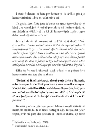 X h u m a j a - F e s t a e M y s l i m a n ë v e 11
I treti: E shtuna -si festë për hebrenjtë- ka ardhur pas një
kundërshtimi në lidhje me caktimin e saj.
Të gjitha këto fakte janë të qarta në ajet, sepse edhe sot e
kësaj dite vazhdojnë të jenë të pranishme në mesin e njerëzve,
me përjashtim të faktit të tretë, i cili ka nevojë për sqarim, sepse
debati rreth tij akoma vazhdon.
Imam Taberiu në komentimin e këtij ajeti thotë: “Nuk
e ka caktuar Allahu madhërimin e të shtunës veçse për shkak të
kundërshtimit të tyre: Disa thanë: Ajo (e shtuna) është dita më e
madhe e javës, sepse Allahu i madhëruar e ka mbaruar krijimin
ditën e xhuma dhe dita e shtunë ishte ndërprerje (mes ditës së fundit
të krijimit dhe ditës së fillimit të tij). Ndërsa të tjerët thanë: Më e
madhja ditë është dita e diel, sepse ajo është dita e fillimit të krijimit”7
.
Edhe profeti ynë Muhamedi -alejhi selam- e ka pohuar këtë
kundërshtim mes tyre dhe ka thënë:
“Ne jemi të fundit (në dynja) dhe të parët ditën e kiametit,
edhe pse atyre iu dha libri para nesh e neve na u dha pas tyre.
Kjo është dita të cilën Allahu ua kishte obliguar (për festë), por
ata ranë në kundërshtim, kurse neve na udhëzoi Allahu për në
të. Ata janë pas nesh: hebrenjtë e kanë nesër dhe të krishterët
pasnesër”8
.
Ky citat profetik, përveçse pohon faktin e kundërshtimit në
lidhje me caktimin e të shtunës, na tregon edhe një realitet tjetër
të panjohur më parë dhe që është ai i ditës së xhuma, që do të
7	
Shih tefsir imam Et-Taberij: 17/320.
8	
E transmeton Buhariu dhe Muslimi.
 