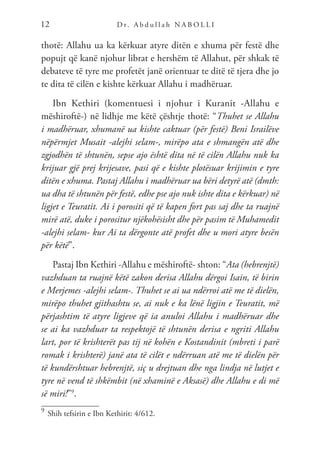 D r. A b d u l l a h N A B O L L I
12
thotë: Allahu ua ka kërkuar atyre ditën e xhuma për festë dhe
popujt që kanë njohur librat e hershëm të Allahut, për shkak të
debateve të tyre me profetët janë orientuar te ditë të tjera dhe jo
te dita të cilën e kishte kërkuar Allahu i madhëruar.
Ibn Kethiri (komentuesi i njohur i Kuranit -Allahu e
mëshiroftë-) në lidhje me këtë çështje thotë: “Thuhet se Allahu
i madhëruar, xhumanë ua kishte caktuar (për festë) Beni Israilëve
nëpërmjet Musait -alejhi selam-, mirëpo ata e shmangën atë dhe
zgjodhën të shtunën, sepse ajo është dita në të cilën Allahu nuk ka
krijuar gjë prej krijesave, pasi që e kishte plotësuar krijimin e tyre
ditën e xhuma. Pastaj Allahu i madhëruar ua bëri detyrë atë (dmth:
ua dha të shtunën për festë, edhe pse ajo nuk ishte dita e kërkuar) në
ligjet e Teuratit. Ai i porositi që të kapen fort pas saj dhe ta ruajnë
mirë atë, duke i porositur njëkohësisht dhe për pasim të Muhamedit
-alejhi selam- kur Ai ta dërgonte atë profet dhe u mori atyre besën
për këtë”.
Pastaj Ibn Kethiri -Allahu e mëshiroftë- shton: “Ata (hebrenjtë)
vazhduan ta ruajnë këtë zakon derisa Allahu dërgoi Isain, të birin
e Merjemes -alejhi selam-. Thuhet se ai ua ndërroi atë me të dielën,
mirëpo thuhet gjithashtu se, ai nuk e ka lënë ligjin e Teuratit, më
përjashtim të atyre ligjeve që ia anuloi Allahu i madhëruar dhe
se ai ka vazhduar ta respektojë të shtunën derisa e ngriti Allahu
lart, por të krishterët pas tij në kohën e Kostandinit (mbreti i parë
romak i krishterë) janë ata të cilët e ndërruan atë me të dielën për
të kundërshtuar hebrenjtë, siç u drejtuan dhe nga lindja në lutjet e
tyre në vend të shkëmbit (në xhaminë e Aksasë) dhe Allahu e di më
së miri!”9
.
9	
Shih tefsirin e Ibn Kethirit: 4/612.
 