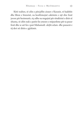 X h u m a j a - F e s t a e M y s l i m a n ë v e 13
Këtë realitet, të cilin e përcjellin citatet e Kuranit, të hadithit
dhe librat e historisë, na konfirmojnë caktimin e një dite festë
javore për besimtarët, siç edhe na tregojnë për rëndësinë e ditës së
xhuma, të cilën nuk e patën fat ymetet e mëparshme për ta pasur
festë dhe se atë fat e pati Muhamedi -alejhi selam- dhe pasuesit e
tij deri në ditën e gjykimit.
 
