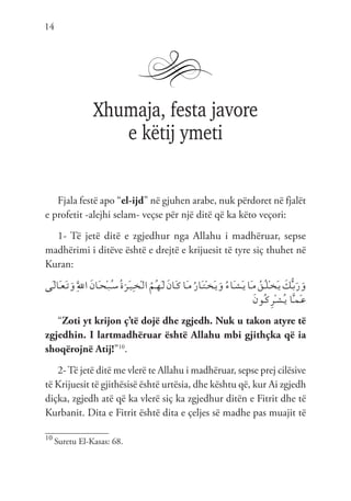 14
Xhumaja, festa javore
e këtij ymeti
Fjala festë apo “el-ijd” në gjuhen arabe, nuk përdoret në fjalët
e profetit -alejhi selam- veçse për një ditë që ka këto veçori:
1- Të jetë ditë e zgjedhur nga Allahu i madhëruar, sepse
madhërimi i ditëve është e drejtë e krijuesit të tyre siç thuhet në
Kuran:
‫َى‬‫ـ‬‫ل‬‫َا‬‫ـ‬‫ع‬َ‫ـ‬‫ت‬َ‫و‬َِّ‫لل‬‫ا‬ َ‫ن‬‫َا‬‫ـ‬‫ح‬ْ‫ـ‬‫ب‬ُ‫ـ‬‫س‬ُ‫ة‬َ‫َر‬‫ـ‬‫ي‬ِ‫ـ‬‫خ‬ْ‫ـ‬‫ل‬‫ا‬ ُ‫ُم‬‫ـ‬‫ه‬َ‫ـ‬‫ل‬ َ‫ن‬‫َا‬‫ـ‬‫ك‬‫َا‬‫ـ‬‫م‬ُ‫ر‬‫َا‬‫ـ‬‫ت‬ْ‫ـ‬‫خ‬َ‫ـ‬‫ي‬َ‫و‬ ُ‫ء‬‫َا‬‫ـ‬‫ش‬َ‫ـ‬‫ي‬‫َا‬‫ـ‬‫م‬ ُ‫ُق‬‫ـ‬‫ل‬ْ‫ـ‬‫خ‬َ‫ـ‬‫ي‬ َ
‫ك‬ُّ‫ـ‬‫ب‬َ‫ر‬َ‫و‬
َ‫ن‬‫ُو‬‫ـ‬‫ك‬ِ‫ر‬ْ‫ـ‬‫ش‬ُ‫ـ‬‫ي‬ ‫ا‬َّ‫ـ‬‫م‬َ‫ـ‬‫ع‬
“Zoti yt krijon ç’të dojë dhe zgjedh. Nuk u takon atyre të
zgjedhin. I lartmadhëruar është Allahu mbi gjithçka që ia
shoqërojnë Atij!”10
.
2-Të jetë ditë me vlerë te Allahu i madhëruar, sepse prej cilësive
të Krijuesit të gjithësisë është urtësia, dhe kështu që, kur Ai zgjedh
diçka, zgjedh atë që ka vlerë siç ka zgjedhur ditën e Fitrit dhe të
Kurbanit. Dita e Fitrit është dita e çeljes së madhe pas muajit të
10
Suretu El-Kasas: 68.
 
