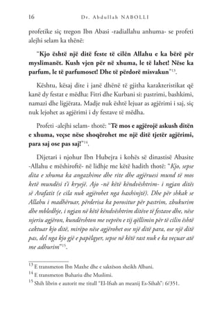 D r. A b d u l l a h N A B O L L I
16
profetike siç tregon Ibn Abasi -radiallahu anhuma- se profeti
alejhi selam ka thënë:
“Kjo është një ditë feste të cilën Allahu e ka bërë për
myslimanët. Kush vjen për në xhuma, le të lahet! Nëse ka
parfum, le të parfumoset! Dhe të përdorë misvakun”13
.
Kështu, kësaj dite i janë dhënë të gjitha karakteristikat që
kanë dy festat e mëdha: Fitri dhe Kurbani si: pastrimi, bashkimi,
namazi dhe ligjërata. Madje nuk është lejuar as agjërimi i saj, siç
nuk lejohet as agjërimi i dy festave të mëdha.
Profeti -alejhi selam- thotë: “Të mos e agjërojë askush ditën
e xhuma, veçse nëse shoqërohet me një ditë tjetër agjërimi,
para saj ose pas saj!”14
.
Dijetari i njohur Ibn Hubejra i kohës së dinastisë Abasite
-Allahu e mëshiroftë- në lidhje me këtë hadith thotë: “Kjo, sepse
dita e xhuma ka angazhime dhe rite dhe agjëruesi mund të mos
ketë mundësi t’i kryejë. Ajo -në këtë këndvështrim- i ngjan ditës
së Arafatit (e cila nuk agjërohet nga haxhinjtë). Dhe për shkak se
Allahu i madhëruar, përderisa ka porositur për pastrim, zbukurim
dhe mbledhje, i ngjan në këtë këndvështrim ditëve të festave dhe, nëse
njeriu agjëron, kundërshton me veprën e tij qëllimin për të cilin është
caktuar kjo ditë, mirëpo nëse agjërohet ose një ditë para, ose një ditë
pas, del nga kjo gjë e papëlqyer, sepse në këtë rast nuk e ka veçuar atë
me adhurim”15
.
13
E transmeton Ibn Maxhe dhe e saktëson sheikh Albani.
14
E transmeton Buhariu dhe Muslimi.
15
Shih librin e autorit me titull “El-Ifsah an meanij Es-Sihah”: 6/351.
 