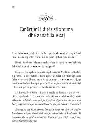 18
Emërtimi i ditës së xhuma
dhe zanafilla e saj
Emri [el-xhumuah] në arabisht, apo [e xhuma] në shqip është
emër islam, sepse ky emër nuk ka qenë njohur para islamit.
Emri i hershëm i xhumasë tek arabët ka qenë [el-urubeh] siç
është edhe emri [e premte] te shqiptarët.
Ensarët, (siç quhen banorët myslimanë të Medinës në kohën
e profetit -alejhi selam-) kanë qenë të parët në islam që kanë
falur xhumanë dhe po ata e kanë quajtur atë [el-xhumuah], që
do të thotë mbledhje apo grumbullim, sepse njerëzit në këtë ditë
mblidhen për të përkujtuar Allahun e madhëruar.
Muhamed bin Sirini (dijetar i madh në kohën e tabi’inëve, i
cili vdiq në vitin 110 sipas hixhretit -Allahu e mëshiroftë-) thotë:
«Banorët e Medinës, para ardhjes së profetit alejhi selam dhe para se të
bëhej detyrë xhumaja, ishin ata të cilët e quajtën këtë ditë [e xhuma].
Ensarët në atë kohë, thanë: hebrenjtë kanë një ditë, në të cilën
bashkohen në çdo shtatë ditë dhe po ashtu edhe të krishterët. Të
caktojmë dhe ne një ditë, në të cilën të përkujtojmë Allahun, të falemi
dhe ta falënderojmë Atë.
 