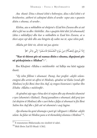X h u m a j a - F e s t a e M y s l i m a n ë v e 19
Ata thanë: Dita e shtunë është e hebrenjve, dita e diel është e të
krishterëve, atëherë të caktojmë ditën el-urube -sepse ata e quanin
ditën e xhuma, el-urube-.
Kështu, ata u mblodhën në shtëpinë e Es’ad bin Zurara dhe ai atë
ditë u fal me ta dhe i këshilloi. Ata e quajtën këtë ditë [el-xhumuah]
(dita e mbledhjes) dhe kur u mblodhën te Esad bin Zurara, ai u
theri atyre një dele dhe ata hëngrën dy vakte me të, sepse ishin pak.
Allahu për këtë rit, zbriti më pas ajetin:
َِّ‫لل‬‫ا‬ ِ‫ر‬ْ‫ـ‬‫ك‬ِ‫ذ‬ ‫َى‬‫ـ‬‫ل‬ِ‫إ‬ ‫ا‬ ْ‫َو‬‫ـ‬‫ع‬ْ‫ـ‬‫س‬‫َا‬‫ـ‬‫ف‬ ِ‫ة‬َ‫ـ‬‫ع‬ُ‫ـ‬‫م‬ُ‫ـ‬‫ج‬ْ‫ـ‬‫ل‬‫ا‬ ِ‫م‬ ْ‫َو‬‫ـ‬‫ي‬ ْ‫ِن‬‫ـ‬‫م‬ ِ‫ة‬ َ
‫ل‬َّ‫ـ‬‫ص‬‫ـ‬‫ل‬ِ‫ـ‬‫ل‬ َ‫ي‬ِ‫د‬‫ُو‬‫ـ‬‫ن‬ ‫ا‬َ‫ذ‬ِ‫إ‬
“Kur të thirret për në namaz ditën e xhuma, shpejtoni për
në përkujtimin e Allahut”»17
.
Ibn Khajimi -Allahu e mëshiroftë- në lidhje me këtë ngjarje
thotë:
“Ky ishte fillimi i xhumasë. Pastaj, kur profeti -alejhi selam-
emigroi dhe arriti në afërsi të Medinës, qëndroi në Kuba (vend afër
Medines) te fisi Beni Amr bin Auf, siç tregon historiani i njohur Ibn
Is’haku -Allahu e mëshiroftë-.
Ai qëndroi atje nga e hëna deri të enjten dhe aty themeloi xhaminë
e tyre (xhaminë e Kubasë). Pastaj paraditen e xhumasë, doli prej tyre
(në drejtim të Medines) dhe e zuri koha e faljes së xhumasë te fisi Beni
Salim bin Auf dhe e fali atë në xhaminë e asaj lugine.
Ajo xhuma ka qenë xhumaja e parë që i dërguari i Allahut -alejhi
selam- ka falur në Medine para se të themelohej xhamia e Medines”18
.
17
E transmeton Abdurrazaku me zinxhirë të saktë.
18
Shih librin Zad El-Mead: 1/362.
 