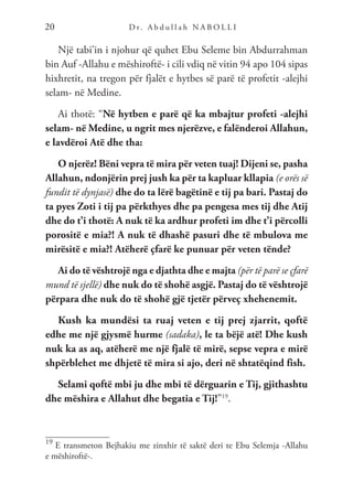 D r. A b d u l l a h N A B O L L I
20
Një tabi’in i njohur që quhet Ebu Seleme bin Abdurrahman
bin Auf -Allahu e mëshiroftë- i cili vdiq në vitin 94 apo 104 sipas
hixhretit, na tregon për fjalët e hytbes së parë të profetit -alejhi
selam- në Medine.
Ai thotë: “Në hytben e parë që ka mbajtur profeti -alejhi
selam- në Medine, u ngrit mes njerëzve, e falënderoi Allahun,
e lavdëroi Atë dhe tha:
O njerëz! Bëni vepra të mira për veten tuaj! Dijeni se, pasha
Allahun, ndonjërin prej jush ka për ta kapluar kllapia (e orës së
fundit të dynjasë) dhe do ta lërë bagëtinë e tij pa bari. Pastaj do
ta pyes Zoti i tij pa përkthyes dhe pa pengesa mes tij dhe Atij
dhe do t’i thotë: A nuk të ka ardhur profeti im dhe t’i përcolli
porositë e mia?! A nuk të dhashë pasuri dhe të mbulova me
mirësitë e mia?! Atëherë çfarë ke punuar për veten tënde?
Ai do të vështrojë nga e djathta dhe e majta (për të parë se çfarë
mund të sjellë) dhe nuk do të shohë asgjë. Pastaj do të vështrojë
përpara dhe nuk do të shohë gjë tjetër përveç xhehenemit.
Kush ka mundësi ta ruaj veten e tij prej zjarrit, qoftë
edhe me një gjysmë hurme (sadaka), le ta bëjë atë! Dhe kush
nuk ka as aq, atëherë me një fjalë të mirë, sepse vepra e mirë
shpërblehet me dhjetë të mira si ajo, deri në shtatëqind fish.
Selami qoftë mbi ju dhe mbi të dërguarin e Tij, gjithashtu
dhe mëshira e Allahut dhe begatia e Tij!”19
.
19
E transmeton Bejhakiu me zinxhir të saktë deri te Ebu Selemja -Allahu
e mëshiroftë-.
 