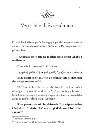 21
Veçoritë e ditës së xhuma
Kurani dhe hadithet profetike tregojnë për disa veçori të ditës së
xhuma, të cilat e dallojnë atë nga ditët e tjera. Prej këtyre veçorive
përmendim:
1- Xhumaja është ditë në të cilën është betuar Allahu i
madhëruar
Në Kuranin kerim (famëlartë) thuhet:
ٍ‫د‬‫ُو‬‫ـ‬‫ه‬ْ‫ـ‬‫ش‬َ‫ـ‬‫م‬َ‫و‬ ٍ‫د‬ِ‫ـ‬‫ه‬‫َا‬‫ـ‬‫ش‬َ‫و‬ * ِ‫د‬‫ُو‬‫ـ‬‫ع‬ ْ‫َو‬‫ـ‬‫م‬ْ‫ـ‬‫ل‬‫ا‬ ِ‫م‬ ْ‫َو‬‫ـ‬‫ي‬ْ‫ـ‬‫ل‬‫ا‬َ‫و‬ * ِ‫وج‬ُ‫ُر‬‫ـ‬‫ب‬ْ‫ـ‬‫ل‬‫ا‬ ِ
‫ات‬َ‫ذ‬ ِ‫ء‬‫َا‬‫ـ‬‫م‬َّ‫ـ‬‫س‬‫ـ‬‫ل‬‫ا‬َ‫و‬
“Pasha qiellin me yje! Ditën e premtuar! Atë që dëshmon
dhe atë që prezantohet”20
.
Në këtë ajet ka katër betime. Allahu i madhëruar, kur betohet
në një gjë, tregon se ajo ka vlerë tek Ai. Njëri për këtyre betimeve
ka të bëjë me ditën e xhuma, siç tregon Ebu Hurejra -radiallahu
anhu- se profeti -alejhi selam- ka thënë:
“Dita e premtuar është dita e kiametit. Dita që prezantohet
është dita e Arafatit. Ndërsa dita që dëshmon është dita e
xhuma”21
.
20
Suretu El-Buruxh: 1-3.
21
E transmeton Tirmidhiu dhe e saktëson sheikh Albani.
 