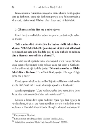 D r. A b d u l l a h N A B O L L I
22
Komentuesit e Kuranit mendojnë se dita e xhuma është quajtur
dita që dëshmon, sepse ajo dëshmon për ata që e falin namazin e
xhumasë, përkujtojnë Allahun dhe i luten Atij në këtë ditë.
2- Xhumaja është dita më e mirë e javës
Ebu Hurejra -radiallahu anhu- tregon se profeti alejhi selam
ka thënë:
“Më e mira ditë në të cilën ka lindur dielli është dita e
xhuma. Në këtë ditë është krijuar Ademi, në këtë ditë ai ka hyrë
në xhenet, në këtë ditë ka dalë prej tij dhe nuk do të ndodhë
dita e kiametit veçse ditën e xhuma”22
.
Në këtë hadith njoftohemi se xhumaja është më e mira ditë dhe
duke qenë se kjo mirësi është pohuar edhe për ditën e Kurbanit,
siç ka ardhur në një hadith tjetër: “Dita më e madhe te Allahu
është dita e Kurbanit”23
, atëherë lind pyetja: Cila nga të dyja
është më e mirë?
Është pyetur shejkhu islam Ibn Tejmija –Allahu e mëshiroftë-
se cila ditë është më e mirë, xhumaja apo dita e Kurbanit?
Ai është përgjigjur: “Dita e xhuma është më e mira ditë e javës,
kurse dita e Kurbanit është dita më e mirë e vitit”24
.
Mirësia e kësaj dite sipas hadithit, vjen nga disa ngjarje të
rëndësishme, të cilat, ose kanë ndodhur, ose do të ndodhin në të
ardhmen e historisë së njerëzimit dhe që ia shtojnë asaj veçoritë.
22
E transmeton Muslimi.
23
E transmeton Ebu Daudi dhe e saktëson sheikh Albani.
24
Shih fjalët e autorit në librin “Mexhmu El-Fetaua”: 25/288.
 