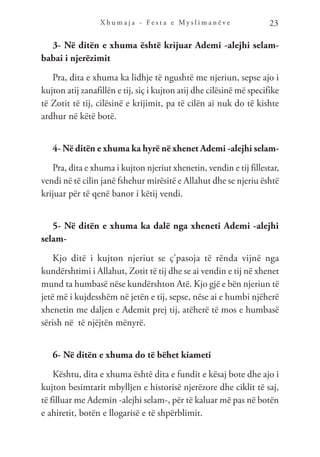 X h u m a j a - F e s t a e M y s l i m a n ë v e 23
3- Në ditën e xhuma është krijuar Ademi -alejhi selam-
babai i njerëzimit
Pra, dita e xhuma ka lidhje të ngushtë me njeriun, sepse ajo i
kujton atij zanafillën e tij, siç i kujton atij dhe cilësinë më specifike
të Zotit të tij, cilësinë e krijimit, pa të cilën ai nuk do të kishte
ardhur në këtë botë.
4- Në ditën e xhuma ka hyrë në xhenet Ademi -alejhi selam-
Pra, dita e xhuma i kujton njeriut xhenetin, vendin e tij fillestar,
vendi në të cilin janë fshehur mirësitë e Allahut dhe se njeriu është
krijuar për të qenë banor i këtij vendi.
5- Në ditën e xhuma ka dalë nga xheneti Ademi -alejhi
selam-
Kjo ditë i kujton njeriut se ç’pasoja të rënda vijnë nga
kundërshtimi i Allahut, Zotit të tij dhe se ai vendin e tij në xhenet
mund ta humbasë nëse kundërshton Atë. Kjo gjë e bën njeriun të
jetë më i kujdesshëm në jetën e tij, sepse, nëse ai e humbi njëherë
xhenetin me daljen e Ademit prej tij, atëherë të mos e humbasë
sërish në të njëjtën mënyrë.
6- Në ditën e xhuma do të bëhet kiameti
Kështu, dita e xhuma është dita e fundit e kësaj bote dhe ajo i
kujton besimtarit mbylljen e historisë njerëzore dhe ciklit të saj,
të filluar me Ademin -alejhi selam-, për të kaluar më pas në botën
e ahiretit, botën e llogarisë e të shpërblimit.
 