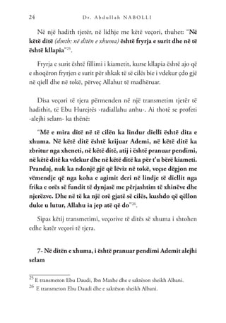 D r. A b d u l l a h N A B O L L I
24
Në një hadith tjetër, në lidhje me këtë veçori, thuhet: “Në
këtë ditë (dmth: në ditën e xhuma) është fryrja e surit dhe në të
është kllapia”25
.
Fryrja e surit është fillimi i kiametit, kurse kllapia është ajo që
e shoqëron fryrjen e surit për shkak të së cilës bie i vdekur çdo gjë
në qiell dhe në tokë, përveç Allahut të madhëruar.
Disa veçori të tjera përmenden në një transmetim tjetër të
hadithit, të Ebu Hurejrës -radiallahu anhu-. Ai thotë se profeti
-alejhi selam- ka thënë:
“Më e mira ditë në të cilën ka lindur dielli është dita e
xhuma. Në këtë ditë është krijuar Ademi, në këtë ditë ka
zbritur nga xheneti, në këtë ditë, atij i është pranuar pendimi,
në këtë ditë ka vdekur dhe në këtë ditë ka për t’u bërë kiameti.
Prandaj, nuk ka ndonjë gjë që lëviz në tokë, veçse dëgjon me
vëmendje që nga koha e agimit deri në lindje të diellit nga
frika e orës së fundit të dynjasë me përjashtim të xhinëve dhe
njerëzve. Dhe në të ka një orë gjatë së cilës, kushdo që qëllon
duke u lutur, Allahu ia jep atë që do”26
.
Sipas këtij transmetimi, veçorive të ditës së xhuma i shtohen
edhe katër veçori të tjera.
7- Në ditën e xhuma, i është pranuar pendimi Ademit alejhi
selam
25
E transmeton Ebu Daudi, Ibn Maxhe dhe e saktëson sheikh Albani.
26
E transmeton Ebu Daudi dhe e saktëson sheikh Albani.
 