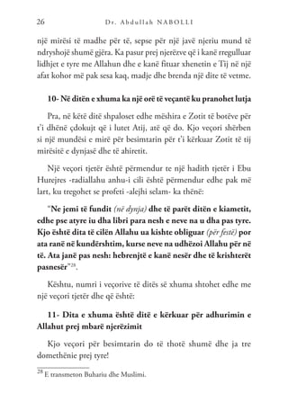 D r. A b d u l l a h N A B O L L I
26
një mirësi të madhe për të, sepse për një javë njeriu mund të
ndryshojë shumë gjëra. Ka pasur prej njerëzve që i kanë rregulluar
lidhjet e tyre me Allahun dhe e kanë fituar xhenetin e Tij në një
afat kohor më pak sesa kaq, madje dhe brenda një dite të vetme.
10- Në ditën e xhuma ka një orë të veçantë ku pranohet lutja
Pra, në këtë ditë shpaloset edhe mëshira e Zotit të botëve për
t’i dhënë çdokujt që i lutet Atij, atë që do. Kjo veçori shërben
si një mundësi e mirë për besimtarin për t’i kërkuar Zotit të tij
mirësitë e dynjasë dhe të ahiretit.
Një veçori tjetër është përmendur te një hadith tjetër i Ebu
Hurejres -radiallahu anhu-i cili është përmendur edhe pak më
lart, ku tregohet se profeti -alejhi selam- ka thënë:
“Ne jemi të fundit (në dynja) dhe të parët ditën e kiametit,
edhe pse atyre iu dha libri para nesh e neve na u dha pas tyre.
Kjo është dita të cilën Allahu ua kishte obliguar (për festë) por
ata ranë në kundërshtim, kurse neve na udhëzoi Allahu për në
të. Ata janë pas nesh: hebrenjtë e kanë nesër dhe të krishterët
pasnesër”28
.
Kështu, numri i veçorive të ditës së xhuma shtohet edhe me
një veçori tjetër dhe që është:
11- Dita e xhuma është ditë e kërkuar për adhurimin e
Allahut prej mbarë njerëzimit
Kjo veçori për besimtarin do të thotë shumë dhe ja tre
domethënie prej tyre!
28
E transmeton Buhariu dhe Muslimi.
 