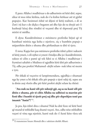 X h u m a j a - F e s t a e M y s l i m a n ë v e 27
E para: Allahu i madhëruar e do adhurimin në këtë ditë, sepse,
sikur të mos ishte kështu, nuk do t’ia kishte kërkuar atë të gjithë
popujve. Kur besimtari është në dijeni të këtij realiteti, e di se
Zoti i tij kur e do diçka e begaton atë dhe kjo do ta shtyjë atë t’i
kushtojë kësaj dite rëndësi të veçantë dhe të shpresojë prej Tij
mirësi të mëdha.
E dyta: Kundërshtimet e mësimeve profetike bëjnë që të
humbasë mirësia nga koha e njerëzve, siç e humbën popujt e
mëparshëm ditën e xhuma dhe përfunduan te ditë të tjera.
E treta: Kapja fort pas mësimeve profetike është çelësi i suksesit
të këtij ymeti, i cili njihet si ymeti i bindjes dhe jo i kundërshtimit,
sukses të cilin e pamë që tek fakti se si Allahu i madhëruar i
frymëzoi sahabët e Medines të zgjedhin këtë ditë për adhurimin e
Tij, edhe pse profeti Muhamed -alejhi selam- nuk ishte në mesin
e tyre.
Për shkak të veçorive të lartpërmendura, zgjedhja e xhumasë
nga ky ymet u bë shkak zilie për popujt e tjerë ndaj tij, sepse ata
ia dinin asaj vlerën dhe për këtë profeti alejhi selam ka thënë:
“Ata nuk na kanë zili për ndonjë gjë, aq sa na kanë zili për
ditën e xhuma, për të cilën Allahu na udhëzoi ta marrim për
festë dhe i humbi të tjerët prej saj dhe për shprehjen tonë pas
imamit “Amin”!”29
.
Ja pra, kjo është dita e xhuma! Nuk ka ditë feste në këtë botë
që mund të mbledhë kaq shumë veçori. Ato, edhe nëse mbledhin
veçori të vëna nga njerëzit, kurrë nuk do t’i kenë këto vlera tek
29
E transmeton Imam Ahmedi dhe e saktëson sheikh Albani.
 