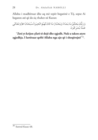 D r. A b d u l l a h N A B O L L I
28
Allahu i madhëruar dhe aq më tepër begatinë e Tij, sepse Ai
begaton atë që do siç thuhet në Kuran:
‫َى‬‫ـ‬‫ل‬‫َا‬‫ـ‬‫ع‬َ‫ـ‬‫ت‬َ‫و‬َِّ‫لل‬‫ا‬ َ‫ن‬‫َا‬‫ـ‬‫ح‬ْ‫ـ‬‫ب‬ُ‫ـ‬‫س‬ُ‫ة‬َ‫َر‬‫ـ‬‫ي‬ِ‫ـ‬‫خ‬ْ‫ـ‬‫ل‬‫ا‬ ُ‫ُم‬‫ـ‬‫ه‬َ‫ـ‬‫ل‬ َ‫ن‬‫َا‬‫ـ‬‫ك‬‫َا‬‫ـ‬‫م‬ُ‫ر‬‫َا‬‫ـ‬‫ت‬ْ‫ـ‬‫خ‬َ‫ـ‬‫ي‬َ‫و‬ ُ‫ء‬‫َا‬‫ـ‬‫ش‬َ‫ـ‬‫ي‬‫َا‬‫ـ‬‫م‬ ُ‫ُق‬‫ـ‬‫ل‬ْ‫ـ‬‫خ‬َ‫ـ‬‫ي‬ َ
‫ك‬ُّ‫ـ‬‫ب‬َ‫ر‬َ‫و‬
َ‫ن‬‫ُو‬‫ـ‬‫ك‬ِ‫ر‬ْ‫ـ‬‫ش‬ُ‫ـ‬‫ي‬ ‫ا‬َّ‫ـ‬‫م‬َ‫ـ‬‫ع‬
“Zoti yt krijon çfarë të dojë dhe zgjedh. Nuk u takon atyre
zgjedhja. I lartësuar qoftë Allahu nga ajo që i shoqërojnë”30
.
30
Suretul-Kasas: 68.
 
