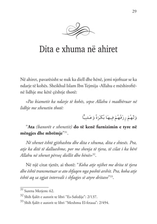 29
Dita e xhuma në ahiret
Në ahiret, pavarësisht se nuk ka diell dhe hënë, jemi njoftuar se ka
ndarje të kohës. Sheikhul Islam Ibn Tejmija -Allahu e mëshiroftë-
në lidhje me këtë çështje thotë:
«Pas kiametit ka ndarje të kohës, sepse Allahu i madhëruar në
lidhje me xhenetin thotë:
‫ا‬ًّ‫ـ‬‫ي‬ِ‫ـ‬‫ش‬َ‫ـ‬‫ع‬َ‫و‬ ً‫ة‬َ‫ْر‬‫ـ‬‫ك‬ُ‫ـ‬‫ب‬ ‫َا‬‫ـ‬‫ه‬‫ـ‬‫ي‬ِ‫ـ‬‫ف‬ ْ‫ُم‬‫ـ‬‫ه‬ُ‫ـ‬‫ق‬ْ‫ز‬ِ‫ر‬ ْ‫ُم‬‫ـ‬‫ه‬َ‫ـ‬‫ل‬َ‫و‬
“Ata (banorët e xhenetit) do të kenë furnizimin e tyre në
mëngjes dhe mbrëmje”31
.
Në xhenet është gjithashtu dhe dita e xhuma, dita e shtesës. Pra,
atje ka ditë të dallueshme, por me shenja të tjera, të cilat i ka bërë
Allahu në xhenet përveç diellit dhe hënës»32
.
Në një citat tjetër, ai thotë: “Koha atje njihet me drita të tjera
dhe është transmetuar se ato shfaqen nga poshtë arshit. Pra, koha atje
është aq sa zgjat intervali i shfaqjes së atyre dritave”33
.
31
Suretu Merjem: 62.
32
Shih fjalët e autorit te libri “Es-Safedije”: 2/137.
33
Shih fjalët e autorit te libri “Mexhmu El-fetaua”: 2/494.
 