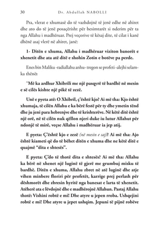 D r. A b d u l l a h N A B O L L I
30
Pra, vlerat e xhumasë do të vazhdojnë të jenë edhe në ahiret
dhe ato do të jenë posaçërisht për besimtarët si nderim për ta
nga Allahu i madhëruar. Prej veçorive të kësaj dite, të cilat i kanë
dhënë asaj vlerë në ahiret, janë:
1- Ditën e xhuma, Allahu i madhëruar viziton banorët e
xhenetit dhe ata atë ditë e shohin Zotin e botëve pa perde.
EnesbinMaliku-radiallahuanhu-tregonseprofeti-alejhiselam-
ka thënë:
“Më ka ardhur Xhibrili me një pasqyrë të bardhë në mesin
e së cilës kishte një pikë të zezë.
Unë e pyeta atë: O Xhibril, ç’është kjo? Ai më tha: Kjo është
xhumaja, të cilën Allahu e ka bërë festë për ty dhe ymetin tënd
dhe ju jeni para hebrenjve dhe të krishterëve. Në këtë ditë është
një orë, në të cilën nuk qëllon njeri duke iu lutur Allahut për
ndonjë të mirë, veçse Allahu i madhëruar ia jep atij.
E pyeta: Ç’është kjo e zezë (në mesin e saj)? Ai më tha: Ajo
është kiameti që do të bëhet ditën e xhuma dhe ne këtë ditë e
quajmë “dita e shtesës”.
E pyeta: Ç’do të thotë dita e shtesës? Ai më tha: Allahu
ka bërë në xhenet një luginë të gjerë me grumbuj misku të
bardhë. Ditën e xhuma, Allahu zbret në atë luginë dhe atje
vihen minbere floriri për profetët, karrige prej perlash për
dëshmorët dhe zbresin hyritë nga banesat e larta të xhenetit.
Atëherë ata e lëvdojnë dhe e madhërojnë Allahun. Pastaj Allahu
thotë: Vishini robtë e mi! Dhe atyre u jepen rroba. Ushqejini
robtë e mi! Dhe atyre u jepet ushqim. Jepuni të pijnë robëve
 