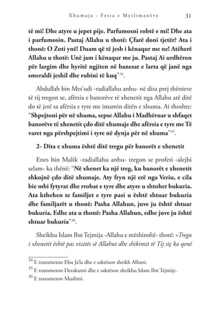 X h u m a j a - F e s t a e M y s l i m a n ë v e 31
të mi! Dhe atyre u jepet pije. Parfumosni robtë e mi! Dhe ata
i parfumosin. Pastaj Allahu u thotë: Çfarë doni tjetër? Ata i
thonë: O Zoti ynë! Duam që të jesh i kënaqur me ne! Atëherë
Allahu u thotë: Unë jam i kënaqur me ju. Pastaj Ai urdhëron
për largim dhe hyritë ngjiten në banesat e larta që janë nga
smeraldi jeshil dhe rubini të kuq”34
.
Abdullah bin Mes’udi -radiallahu anhu- në disa prej thënieve
të tij tregon se, afërsia e banorëve të xhenetit nga Allahu atë ditë
do të jetë sa afërsia e tyre me imamin ditën e xhuma. Ai thoshte:
“Shpejtoni për në xhuma, sepse Allahu i Madhëruar u shfaqet
banorëve të xhenetit çdo ditë xhumaje dhe afërsia e tyre me Të
varet nga përshpejtimi i tyre në dynja për në xhuma”35
.
2- Dita e xhuma është ditë tregu për banorët e xhenetit
Enes bin Malik -radiallahu anhu- tregon se profeti -alejhi
selam- ka thënë: “Në xhenet ka një treg, ku banorët e xhenetit
shkojnë çdo ditë xhumaje. Aty fryn një erë nga Veriu, e cila
bie mbi fytyrat dhe rrobat e tyre dhe atyre u shtohet bukuria.
Ata kthehen te familjet e tyre pasi u është shtuar bukuria
dhe familjarët u thonë: Pasha Allahun, juve ju është shtuar
bukuria. Edhe ata u thonë: Pasha Allahun, edhe juve ju është
shtuar bukuria”36
.
Sheikhu Islam Ibn Tejmija -Allahu e mëshiroftë- thotë: «Tregu
i xhenetit është pas vizitës së Allahut dhe shikimit të Tij siç ka qenë
34
E transmeton Ebu Ja’la dhe e saktëson sheikh Albani.
35
E transmeton Derakutni dhe e saktëson sheikhu Islam Ibn Tejmije.
36
E transmeton Muslimi.
 