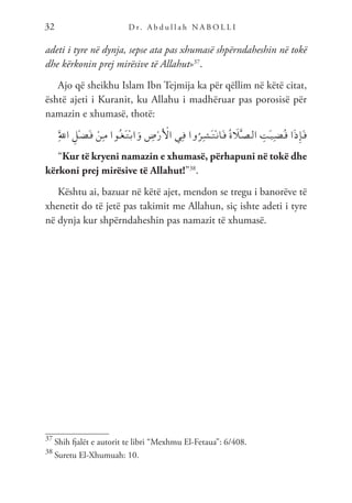 D r. A b d u l l a h N A B O L L I
32
adeti i tyre në dynja, sepse ata pas xhumasë shpërndaheshin në tokë
dhe kërkonin prej mirësive të Allahut»37
.
Ajo që sheikhu Islam Ibn Tejmija ka për qëllim në këtë citat,
është ajeti i Kuranit, ku Allahu i madhëruar pas porosisë për
namazin e xhumasë, thotë:
َِّ‫لل‬‫ا‬ ِ‫ْل‬‫ـ‬‫ض‬َ‫ـ‬‫ف‬ ْ‫ِن‬‫ـ‬‫م‬ ‫ُوا‬‫ـ‬‫غ‬َ‫ـ‬‫ت‬ْ‫ـ‬‫ب‬‫ا‬َ‫و‬ ِ
‫ض‬ْ‫ر‬َ ْ
‫ال‬ ‫ِي‬‫ـ‬‫ف‬ ‫وا‬ُ‫ِر‬‫ـ‬‫ش‬َ‫ـ‬‫ت‬ْ‫ـ‬‫ن‬‫َا‬‫ـ‬‫ف‬ ُ‫ة‬ َ
‫ل‬َّ‫ـ‬‫ص‬‫ـ‬‫ل‬‫ا‬ ِ
‫َت‬‫ـ‬‫ي‬ِ‫ـ‬‫ض‬ُ‫ـ‬‫ق‬ ‫ا‬َ‫ذ‬ِ‫إ‬َ‫ـ‬‫ف‬
“Kur të kryeni namazin e xhumasë, përhapuni në tokë dhe
kërkoni prej mirësive të Allahut!”38
.
Kështu ai, bazuar në këtë ajet, mendon se tregu i banorëve të
xhenetit do të jetë pas takimit me Allahun, siç ishte adeti i tyre
në dynja kur shpërndaheshin pas namazit të xhumasë.
37
Shih fjalët e autorit te libri “Mexhmu El-Fetaua”: 6/408.
38
Suretu El-Xhumuah: 10.
 