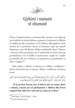 33
Gjykimi i namazit
të xhumasë
Vlerat e lartpërmendura të xhumasë dhe veçoritë e saj, bëjnë që
ajo të kthehet në shenjë dalluese e pasuesve të mësimeve të Allahut
të madhëruar dhe të profetëve të Tij. Kështu, edhe gjykimi i këtij
namazi do t’i përshtatet vlerave të xhumasë, sepse ajo shpreh
identitetin e tyre. Ibn Kajimi -Allahu e mëshiroftë- thotë: “Namazi
i xhumasë është prej detyrave më të rëndësishme të islamit dhe prej
grumbullimeve më të mëdha të myslimanëve, madje më i madhi
grumbullim dhe më i kërkuari, me përjashtim të grumbullimit të
ditës së Arafatit”39
.
Këtë realitet e shohim te mënyra se si Allahu i madhëruar i
thërret besimtarët për në xhuma. Allahu i madhëruar në Kuran
thotë:
‫َى‬‫ـ‬‫ل‬ِ‫إ‬ ‫ا‬ ْ‫َو‬‫ـ‬‫ع‬ْ‫ـ‬‫س‬‫َا‬‫ـ‬‫ف‬ ِ‫ة‬َ‫ـ‬‫ع‬ُ‫ـ‬‫م‬ُ‫ـ‬‫ج‬ْ‫ـ‬‫ل‬‫ا‬ ِ‫م‬ ْ‫َو‬‫ـ‬‫ي‬ ْ‫ِن‬‫ـ‬‫م‬ ِ‫ة‬ َ
‫ل‬َّ‫ـ‬‫ص‬‫ـ‬‫ل‬ِ‫ـ‬‫ل‬ َ‫ي‬ِ‫د‬‫ُو‬‫ـ‬‫ن‬ ‫ا‬َ‫ذ‬ِ‫إ‬ ‫ُوا‬‫ـ‬‫ن‬َ‫ـ‬‫م‬‫آ‬ َ‫ـن‬‫ي‬ِ‫ذ‬َّ‫ـ‬‫ل‬‫ا‬ ‫َا‬‫ـ‬‫ه‬ُّ‫ـ‬‫ي‬َ‫َاأ‬‫ـ‬‫ي‬
َ‫ن‬‫ُو‬‫ـ‬‫م‬َ‫ـ‬‫ل‬ْ‫ـ‬‫ع‬َ‫ـ‬‫ت‬ ْ‫ُم‬‫ـ‬‫ت‬ْ‫ـ‬‫ن‬ُ‫ـ‬‫ك‬ ْ‫ن‬ِ‫إ‬ ْ‫ُم‬‫ـ‬‫ك‬َ‫ـ‬‫ل‬ ٌ‫ْر‬‫ـ‬‫ي‬َ‫ـ‬‫خ‬ ْ‫ُم‬‫ـ‬‫ك‬ِ‫ـ‬‫ل‬َ‫ذ‬ َ‫ْع‬‫ـ‬‫ي‬َ‫ـ‬‫ب‬ْ‫ـ‬‫ل‬‫ا‬ ‫وا‬ُ‫ر‬َ‫ذ‬َ‫و‬ َِّ‫لل‬‫ا‬ ِ‫ر‬ْ‫ـ‬‫ك‬ِ‫ذ‬
“O ju që keni besuar, kur të thirret për në namaz ditën
e xhuma, nxitoni për në përkujtimin e Allahut dhe lëreni
tregtinë! Kjo është më e mirë për ju, sikur ju ta dinit”40
.
39
Shih librin “Zad El-Mead”: 1/364.
40
Suretu El-Xhumuah: 9
 