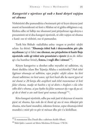 X h u m a j a - F e s t a e M y s l i m a n ë v e 35
Kategoritë e njerëzve që nuk e kanë detyrë vajtjen
në xhuma
Vështirësitë dhe pamundësia e besimtarit për të kryer detyrat janë
marrë në konsideratë në fenë e Allahut në të gjitha obligimet e saj.
Kështu edhe në lidhje me xhumanë janë përjashtuar nga detyra e
prezantimit në të disa kategori njerëzish, të cilët vajtjen në xhuma
e kanë: ose të vështirë, ose të pamundur.
Tarik bin Shihab -radiallahu anhu- tregon se profeti -alejhi
selam- ka thënë: “Xhumaja është hak i detyrueshëm për çdo
mysliman (që të falet) me xhemat, me përjashtim të katër lloje
njerëzish: robi që është nën pronësinë e tjetrit (d.m.th: skllav
që e ka humbur lirinë), femra, i vogli dhe i sëmuri”43
.
Këtyre kategorive u shtohet edhe mysafiri në udhëtim, siç
thotë sheikhu islam Ibn Tejmija Allahu e mëshiroftë:“Nuk është
ligjësuar xhumaja në udhëtim, sepse profeti -alejhi selam- ka bërë
shumë udhëtime; tre herë umre, një herë haxh dhe ka marrë pjesë në
më shumë se 20 beteja dhe asnjëherë nuk është transmetuar të ketë
falur xhuma, madje në haxhin e tij në ditën e Arafatit e cila ishte
edhe ditë e xhuma, ai pas hytbes ka falur namazet dy e nga dy pa zë,
që do të thotë se ato nuk kanë qenë namaz xhumaje”44
.
Këto kategori njerëzish, edhe pse nuk janë të detyruar të marrin
pjesë në xhuma, kjo nuk do të thotë që ata të mos shkojnë për
xhuma, nëse kanë mundësi, sidomos femrat, sepse xhumaja është
mundësi e mirë për to për të mësuar dhe për t’u këshilluar.
43
E transmeton Ebu Daudi dhe e saktëson sheikh Albani.
44
Shih fjalët e autorit në librin Mexhmu El-Fetaua: 178/24.
 