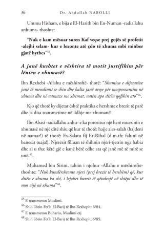 D r. A b d u l l a h N A B O L L I
36
Ummu Hisham, e bija e El-Harith bin En-Numan -radiallahu
anhuma- thoshte:
“Nuk e kam mësuar suren Kaf veçse prej gojës së profetit
-alejhi selam- kur e lexonte atë çdo të xhuma mbi minber
gjatë hytbes”45
.
A janë kushtet e vështira të motit justifikim për
lënien e xhumasë?
Ibn Rexhebi -Allahu e mëshiroftë- thotë: “Shumica e dijetarëve
janë të mendimit se shiu dhe balta janë arsye për mosprezantim në
xhuma dhe në namaze me xhemat, natën apo ditën qofshin ato”46
.
Kjo që thotë ky dijetar është praktika e hershme e brezit të parë
dhe ja disa transmetime në lidhje me xhumanë!
Ibn Abasi -radiallahu anhu- e ka porositur një herë muezinin e
xhumasë në një ditë shiu që kur të thotë: hajje ales-salah (hajdeni
në namaz!) të thotë: Es-Salatu fij Er-Rihal (d.m.th: faluni në
banesat tuaja!). Njerëzit filluan të shihnin njëri-tjetrin nga habia
dhe ai u tha: këtë gjë e kanë bërë edhe ata që janë më të mirë se
unë.47
.
Muhamed bin Sirini, tabiin i njohur -Allahu e mëshiroftë-
thoshte: “Nuk kundërshtonte njeri (prej brezit të hershëm) që, kur
ditën e xhuma ka shi, i lejohet burrit të qëndrojë në shtëpi dhe të
mos vijë në xhuma”48
.
45
E transmeton Muslimi.
46
Shih librin Fet’h El-Barij të Ibn Rexhepit: 6/84.
47
E transmeton Buhariu, Muslimi etj
48
Shih librin Fet’h El-Barij të Ibn Rexhepit: 6/85.
 