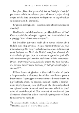 X h u m a j a - F e s t a e M y s l i m a n ë v e 37
Pra, përveç këtyre kategorive, të tjerët e kanë obligim të shkojnë
për xhuma. Allahu i madhëruar për ta lehtësuar kryerjen e kësaj
detyre, nuk ka bërë kusht tjetër për kryerjen e saj veç mbledhjes
së njerëzve (d.m.th: xhematin).
Ky gjykim është gjykimi i sahabëve dhe i tabiinëve dhe ja disa
shembuj!
Ebu Hurejra -radiallahu anhu- tregon: i kemi shkruar një herë
Omerit -radiallahu anhu- për ta pyetur rreth xhumasë dhe ai na
u përgjigj: “Bëni xhuma kudo që të jeni!”49
.
Ibn Mundhiri (dijetari i madh dhe i njohur i fikhut dhe i
khilafit, i cili vdiq në vitin 319 Sipas hixhretit) thotë: “Na është
transmetuar nga Ibn Omeri -radiallahu anhu- se ai i shihte banorët
pranë burimeve mes Mekës dhe Medinës duke falur xhumanë dhe
nuk u thoshte gjë atyre (d.m.th: e miratonte veprimin e tyre). Dhe
është transmetuar nga Umer bin Abdulazizi -Allahu e mëshiroftë-
(prijësi i drejtë i myslimanëve, i cili vdiq në vitin 101 Sipas hixhretit)
se i porosiste banorët pranë burimeve për këtë gjë (d.m.th: faljen e
xhumasë)”50
.
Kështu, bazuar në gjykimet e këtyre selefëve dhe në ajetin
e lartpërmendur të xhumasë, ku Allahu i madhëruar porosit
besimtarët që t’i përgjigjen ezanit të xhumasë, themi se njerëzit në
një vend ku ka xhami -siç ndodh në qendrat e mëdha të banimit-
duhet t’i përgjigjen atij ezani që dëgjojnë dhe nëse nuk ka xhami
-siç ngjan në rastet e zonave më pak të banuara-, atëherë ata prapë
duhet të bashkohen për të falur xhumanë në ambiente të tjera
dhe të mos e lënë faljen e festës së tyre dhe përkujtimin e Allahut
të madhëruar në këtë ditë.
49
E transmeton Ibn Ebij Shejbe dhe e saktëson sheikh Albani.
50
Shih librin e autorit me titull “El-Ishraf”: 2/87.
 