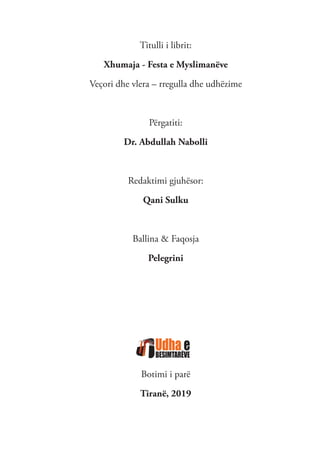 Titulli i librit:
Xhumaja - Festa e Myslimanëve
Veçori dhe vlera – rregulla dhe udhëzime
Përgatiti:
Dr. Abdullah Nabolli
Redaktimi gjuhësor:
Qani Sulku
Ballina & Faqosja
Pelegrini
Botimi i parë
Tiranë, 2019
 
