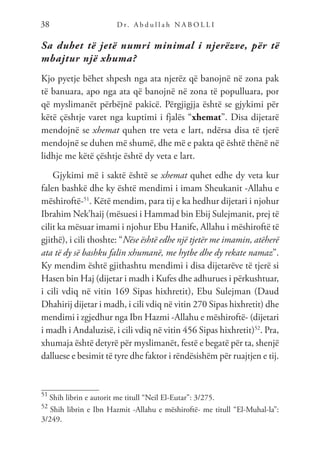 D r. A b d u l l a h N A B O L L I
38
Sa duhet të jetë numri minimal i njerëzve, për të
mbajtur një xhuma?
Kjo pyetje bëhet shpesh nga ata njerëz që banojnë në zona pak
të banuara, apo nga ata që banojnë në zona të populluara, por
që myslimanët përbëjnë pakicë. Përgjigjja është se gjykimi për
këtë çështje varet nga kuptimi i fjalës “xhemat”. Disa dijetarë
mendojnë se xhemat quhen tre veta e lart, ndërsa disa të tjerë
mendojnë se duhen më shumë, dhe më e pakta që është thënë në
lidhje me këtë çështje është dy veta e lart.
Gjykimi më i saktë është se xhemat quhet edhe dy veta kur
falen bashkë dhe ky është mendimi i imam Sheukanit -Allahu e
mëshiroftë-51
. Këtë mendim, para tij e ka hedhur dijetari i njohur
Ibrahim Nek’haij (mësuesi i Hammad bin Ebij Sulejmanit, prej të
cilit ka mësuar imami i njohur Ebu Hanife, Allahu i mëshiroftë të
gjithë), i cili thoshte: “Nëse është edhe një tjetër me imamin, atëherë
ata të dy së bashku falin xhumanë, me hytbe dhe dy rekate namaz”.
Ky mendim është gjithashtu mendimi i disa dijetarëve të tjerë si
Hasen bin Haj (dijetar i madh i Kufes dhe adhurues i përkushtuar,
i cili vdiq në vitin 169 Sipas hixhretit), Ebu Sulejman (Daud
Dhahirij dijetar i madh, i cili vdiq në vitin 270 Sipas hixhretit) dhe
mendimi i zgjedhur nga Ibn Hazmi -Allahu e mëshiroftë- (dijetari
i madh i Andaluzisë, i cili vdiq në vitin 456 Sipas hixhretit)52
. Pra,
xhumaja është detyrë për myslimanët, festë e begatë për ta, shenjë
dalluese e besimit të tyre dhe faktor i rëndësishëm për ruajtjen e tij.
51
Shih librin e autorit me titull “Neil El-Eutar”: 3/275.
52
Shih librin e Ibn Hazmit -Allahu e mëshiroftë- me titull “El-Muhal-la”:
3/249.
 