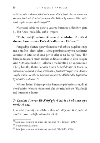 D r. A b d u l l a h N A B O L L I
40
vakteve, dita e xhuma është më e mira ditë e javës dhe namazet me
xhemat janë më të mirat namaze dhe kështu ky namaz bëhet më i
mirë se çdo namaz tjetër detyrë”54
.
Ndërsa në lidhje me pjesët e veçanta kuranore që lexohen gjatë
tij, Ibn Abasi -radiallahu anhu- tregon:
“Profeti -alejhi selam- në namazin e sabahut të ditës së
xhuma, lexonte suren Es-Sexhde dhe suren El-Insan”55
.
Përzgjedhja e këtyre pjesëve kuranore nuk është e paqëllimtë nga
ana e profetit -alejhi selam-, sepse përmbajtja e tyre u përshtatet
veçorive të ditës së xhuma për të cilat ai na ka njoftuar. Ibn
Hubejra (dijetar i madh i kohës së dinastisë Abasite, i cili vdiq në
vitin 560 Sipas hixhretit -Allahu e mëshiroftë-) në komentimin
e këtij hadithi, thotë: “Leximi i sures Es-Sexhde dhe El-Insan, në
namazin e sabahut të ditës së xhuma, i përshtatet veçorive të Ademit
-alejhi selam-, të cilit iu përkulën melaiket e Allahut dhe krijimit të
tij në ditën e xhuma”56
.
Kështu, leximi i këtyre pjesëve kuranore për besimtarin, do të
thotë kujtim i vlerave të xhumasë dhe për rrjedhojë do t’i kushtojë
asaj interesin e duhur.
2- Leximi i sures El-Kehf gjatë ditës së xhuma apo
natës së saj.
Ebu Said Khudrij -radiallahu anhu- në lidhje me këtë praktikë
thotë se profeti -alejhi selam- ka thënë:
54
Shih fjalët e autorit në librin e tij me titull “ET-Tenuijr”: 2/567.
55
E transmeton Muslimi.
56
Shih fjalët e autorit në librin e tij me titull “El-Ifsah”: 3/236.
 