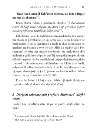 X h u m a j a - F e s t a e M y s l i m a n ë v e 41
“Kush lexon suren El-Kehf ditën e xhuma, ajo do ta ndriçojë
atë mes dy xhumave”57
.
Imam Shafiu -Allahu e mëshiroftë- thoshte: “E dua leximin
e sures El-Kehf natën e xhuma, apo ditën e saj, për shkak të atyre
citateve profetike të përcjella në lidhje me të”58
.
Edhe leximi i sures El-Kehf ditën e xhuma duhet të ketë ardhur
për shkak të përmbajtjes së saj, sepse ajo si temë kryesore në
përmbajtjen e saj ka qëndresën e rrallë të disa besimtarëve të
hershëm në besimin e tyre, të cilët Allahu i madhëruar i bëri
shembull të mirë për mbarë njerëzimin me përkrahjen dhe
ndihmën e çuditshme që patën prejTij. Ajo gjithashtu përshkruan
edhe disa ngjarje, të cilat kanë lidhje të drejtpërdrejtë me veçoritë e
xhumasë si: historia e Ademit -alejhi selam- me Iblisin, ora e fundit
e dynjasë dhe disa shenja të afrimit të saj, kiameti dhe tmerret e
tij, sepse këto ngjarje siç jemi njoftuar, ose kanë ndodhur ditën e
xhuma, ose do të ndodhin në këtë ditë.
Pra, edhe leximi i kësaj sureje përbën një tjetër lidhje me
veçoritë e ditës së xhuma dhe rëndësisë së saj.
3- Dërgimi salavate mbi profetin Muhamed -alejhi
selam-
Eus bin Eus -radiallahu anhu- tregon se profeti -alejhi selam- ka
thënë:
57
E transmeton Hakimi, Bejhakiu dhe e saktëson sheikh Albani.
58
Shih fjalët e autorit në librin e tij “El-Um”: 1/239.
 