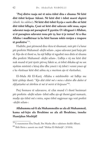D r. A b d u l l a h N A B O L L I
42
“Prej ditëve tuaja më të mira është dita e xhuma: Në këtë
ditë është krijuar Ademi. Në këtë ditë i është marrë shpirti
(dmth: ka vdekur). Në këtë ditë është fryrja e surit dhe në këtë
ditë është kllapia. Çoni në këtë ditë salavate mbi mua, sepse
salavatet tuaja më paraqiten! E pyetën: O i dërguari i Allahut,
si të paraqiten salavatet tona për ty, kur ti je tretur? Ai u tha:
Allahu i madhëruar ia ka bërë haram tokës tretjen e trupave
të profetëve”59
.
Hadithi, pasi përmend disa vlera të xhumasë, nxit për t’u lutur
për profetin Muhamed -alejhi selam-, sepse salavatet janë lutje për
të. Kjo do të thotë se, ka një lidhje të ngushtë mes ditës së xhuma
dhe profetit Muhamed -alejhi selam-. Lidhja e tij me këtë ditë
nuk mund të jetë tjetër përveç faktit se, ai është shkaku që ne sot
njohim mirësitë e kësaj dite dhe ymeti i tij është i vetmi ymet që
e ka vlerësuar këtë ditë ashtu siç e meriton ajo të vlerësohet.
El-Mula Ali El-Karij -Allahu e mëshiroftë- në lidhje me
këtë çështje thotë: “Kjo ditë është më e mira e ditëve dhe duhet të
shfrytëzohet në shërbim të më të mirit të krijesave”60
.
Prej formave të salavateve, të cilat mund t’i thotë besimtari
për profetin -alejhi selam- është edhe ajo që themi gjatë namazit,
madje ajo është më e mira, sepse është sugjeruar nga vetë profeti
-alejhi selam-:
Allahumma sal-li ala Muhammedin ue ala ali Muhammed,
kama sal-lejte ala Ibrahime ue ala ali Ibrahime, inneke
Hamijdun Mexhijd!
59
E transmeton Ebu Daudi, Ibn Maxhe dhe e saktëson sheikh Albani.
60
Shih librin e autorit me titull “Mirkat El-Mefatijh”: 3/1016.
 