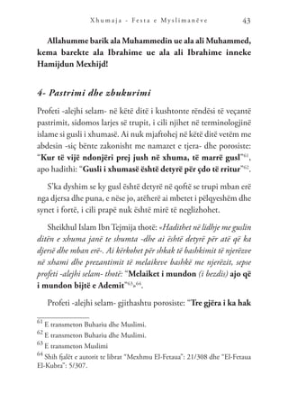 X h u m a j a - F e s t a e M y s l i m a n ë v e 43
Allahumme barik ala Muhammedin ue ala ali Muhammed,
kema barekte ala Ibrahime ue ala ali Ibrahime inneke
Hamijdun Mexhijd!
4- Pastrimi dhe zbukurimi
Profeti -alejhi selam- në këtë ditë i kushtonte rëndësi të veçantë
pastrimit, sidomos larjes së trupit, i cili njihet në terminologjinë
islame si gusli i xhumasë. Ai nuk mjaftohej në këtë ditë vetëm me
abdesin -siç bënte zakonisht me namazet e tjera- dhe porosiste:
“Kur të vijë ndonjëri prej jush në xhuma, të marrë gusl”61
,
apo hadithi: “Gusli i xhumasë është detyrë për çdo të rritur”62
.
S’ka dyshim se ky gusl është detyrë në qoftë se trupi mban erë
nga djersa dhe puna, e nëse jo, atëherë ai mbetet i pëlqyeshëm dhe
synet i fortë, i cili prapë nuk është mirë të neglizhohet.
Sheikhul Islam Ibn Tejmija thotë: «Hadithet në lidhje me guslin
ditën e xhuma janë te shumta -dhe ai është detyrë për atë që ka
djersë dhe mban erë-. Ai kërkohet për shkak të bashkimit të njerëzve
në xhami dhe prezantimit të melaikeve bashkë me njerëzit, sepse
profeti -alejhi selam- thotë: “Melaiket i mundon (i bezdis) ajo që
i mundon bijtë e Ademit”63
»64
.
Profeti -alejhi selam- gjithashtu porosiste: “Tre gjëra i ka hak
61
E transmeton Buhariu dhe Muslimi.
62
E transmeton Buhariu dhe Muslimi.
63
E transmeton Muslimi
64
Shih fjalët e autorit te librat “Mexhmu El-Fetaua”: 21/308 dhe “El-Fetaua
El-Kubra”: 5/307.
 
