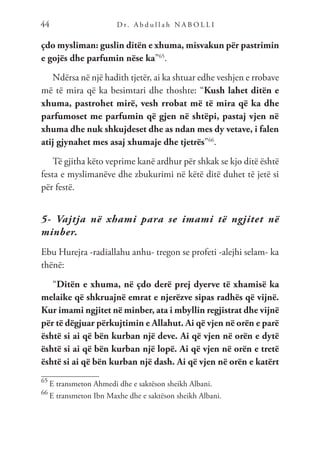 D r. A b d u l l a h N A B O L L I
44
çdo mysliman: guslin ditën e xhuma, misvakun për pastrimin
e gojës dhe parfumin nëse ka”65
.
Ndërsa në një hadith tjetër, ai ka shtuar edhe veshjen e rrobave
më të mira që ka besimtari dhe thoshte: “Kush lahet ditën e
xhuma, pastrohet mirë, vesh rrobat më të mira që ka dhe
parfumoset me parfumin që gjen në shtëpi, pastaj vjen në
xhuma dhe nuk shkujdeset dhe as ndan mes dy vetave, i falen
atij gjynahet mes asaj xhumaje dhe tjetrës”66
.
Të gjitha këto veprime kanë ardhur për shkak se kjo ditë është
festa e myslimanëve dhe zbukurimi në këtë ditë duhet të jetë si
për festë.
5- Vajtja në xhami para se imami të ngjitet në
minber.
Ebu Hurejra -radiallahu anhu- tregon se profeti -alejhi selam- ka
thënë:
“Ditën e xhuma, në çdo derë prej dyerve të xhamisë ka
melaike që shkruajnë emrat e njerëzve sipas radhës që vijnë.
Kur imami ngjitet në minber, ata i mbyllin regjistrat dhe vijnë
për të dëgjuar përkujtimin e Allahut. Ai që vjen në orën e parë
është si ai që bën kurban një deve. Ai që vjen në orën e dytë
është si ai që bën kurban një lopë. Ai që vjen në orën e tretë
është si ai që bën kurban një dash. Ai që vjen në orën e katërt
65
E transmeton Ahmedi dhe e saktëson sheikh Albani.
66
E transmeton Ibn Maxhe dhe e saktëson sheikh Albani.
 