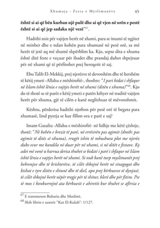 X h u m a j a - F e s t a e M y s l i m a n ë v e 45
është si ai që bën kurban një pulë dhe ai që vjen në orën e pestë
është si ai që jep sadaka një vezë”67
.
Hadithi nxit për vajtjen herët në xhami, para se imami të ngjitet
në minber dhe e ndan kohën para xhumasë në pesë orë, sa më
herët të jetë aq më shumë shpërblim ka. Kjo, sepse dita e xhuma
është ditë feste e veçuar për ibadet dhe prandaj duhet shpejtuar
për në xhami që të përfitohet prej bereqetit të saj.
EbuTalib El-Mekkij, prej njerëzve të devotshëm dhe të hershëm
të këtij ymeti -Allahu e mëshiroftë-, thoshte: “I pari bidat i shfaqur
në Islam është lënia e vajtjes herët në xhami (ditën e xhuma)”68
. Kjo
do të thotë se të parët e këtij ymeti e patën kthyer në traditë vajtjen
herët për xhuma, gjë të cilën e kanë neglizhuar të mëvonshmit.
Kështu, përderisa hadithi njofton për pesë orë të begata para
xhumasë, lind pyetja se kur fillon ora e parë e saj?
Imam Gazaliu -Allahu e mëshiroftë- në lidhje me këtë çështje,
thotë: “Në kohën e brezit të parë, në errësirën pas agimit (dmth: pas
agimit të ditës së xhuma), rrugët ishin të mbushura plot me njerëz
duke ecur me kandila në duar për në xhami, si në ditët e festave. Ky
adet më vonë u harrua derisa thuhet se bidati i parë i shfaqur në Islam
është lënia e vajtjes herët në xhami. Si nuk kanë turp myslimanët prej
hebrenjve dhe të krishterëve, të cilët shkojnë herët në sinagogat dhe
kishat e tyre ditën e shtunë dhe të diel, apo prej kërkuesve të dynjasë,
të cilët shkojnë herët nëpër tregje për të shitur, blerë dhe për fitim. Pse
të mos i konkurrojnë ata kërkuesit e ahiretit kur thuhet se afërsia e
67
E transmeton Buhariu dhe Muslimi.
68
Shih librin e autorit “Kut El-Kulub”: 1/127.
 