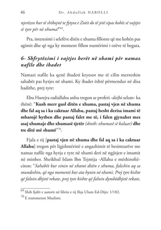 D r. A b d u l l a h N A B O L L I
46
njerëzve kur të shikojnë te fytyra e Zotit do të jetë sipas kohës së vajtjes
së tyre për në xhuma!”69
.
Pra, interesimi i selefëve ditën e xhuma fillonte që me kohën pas
agimit dhe që nga ky moment fillon numërimi i orëve të begata.
6- Shfrytëzimi i vajtjes herët në xhami për namaz
nafile dhe ibadet
Namazi nafile ka qenë ibadeti kryesor me të cilin merreshin
sahabët pas hyrjes në xhami. Ky ibadet është përmendur në disa
hadithe, prej tyre:
Ebu Hurejra radiallahu anhu tregon se profeti -alejhi selam- ka
thënë: “Kush merr gusl ditën e xhuma, pastaj vjen në xhuma
dhe fal aq sa i ka caktuar Allahu, pastaj hesht derisa imami të
mbarojë hytben dhe pastaj falet me të, i falen gjynahet mes
asaj xhumaje dhe xhumasë tjetër (dmth: xhumasë së kaluar) dhe
tre ditë më shumë”70
.
Fjala e tij [pastaj vjen në xhuma dhe fal aq sa i ka caktuar
Allahu] tregon për ligjshmërinë e angazhimit të besimtarëve me
namaz nafile nga hyrja e tyre në xhami deri në ngjitjen e imamit
në minber. Sheikhul Islam Ibn Tejmija -Allahu e mëshiroftë-
citon: “Sahabët kur vinin në xhami ditën e xhuma, faleshin aq sa
mundeshin, që nga momenti kur ata hynin në xhami. Prej tyre kishte
që falnin dhjetë rekate, prej tyre kishte që falnin dymbëdhjetë rekate,
69
Shih fjalët e autorit në librin e tij Ihja Ulum Ed-Dijn: 1/182.
70
E transmeton Muslimi.
 
