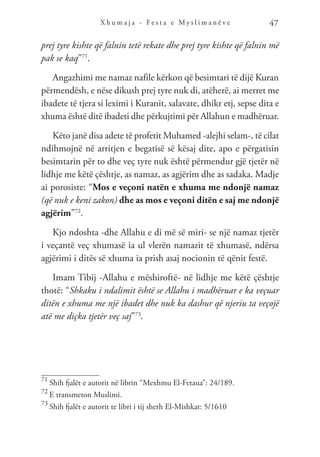 X h u m a j a - F e s t a e M y s l i m a n ë v e 47
prej tyre kishte që falnin tetë rekate dhe prej tyre kishte që falnin më
pak se kaq”71
.
Angazhimi me namaz nafile kërkon që besimtari të dijë Kuran
përmendësh, e nëse dikush prej tyre nuk di, atëherë, ai merret me
ibadete të tjera si leximi i Kuranit, salavate, dhikr etj, sepse dita e
xhuma është ditë ibadeti dhe përkujtimi për Allahun e madhëruar.
Këto janë disa adete të profetit Muhamed -alejhi selam-, të cilat
ndihmojnë në arritjen e begatisë së kësaj dite, apo e përgatisin
besimtarin për to dhe veç tyre nuk është përmendur gjë tjetër në
lidhje me këtë çështje, as namaz, as agjërim dhe as sadaka. Madje
ai porosiste: “Mos e veçoni natën e xhuma me ndonjë namaz
(që nuk e keni zakon) dhe as mos e veçoni ditën e saj me ndonjë
agjërim”72
.
Kjo ndoshta -dhe Allahu e di më së miri- se një namaz tjetër
i veçantë veç xhumasë ia ul vlerën namazit të xhumasë, ndërsa
agjërimi i ditës së xhuma ia prish asaj nocionin të qënit festë.
Imam Tibij -Allahu e mëshiroftë- në lidhje me këtë çështje
thotë: “Shkaku i ndalimit është se Allahu i madhëruar e ka veçuar
ditën e xhuma me një ibadet dhe nuk ka dashur që njeriu ta veçojë
atë me diçka tjetër veç saj”73
.
71
Shih fjalët e autorit në librin “Mexhmu El-Fetaua”: 24/189.
72
E transmeton Muslimi.
73
Shih fjalët e autorit te libri i tij sherh El-Mishkat: 5/1610
 