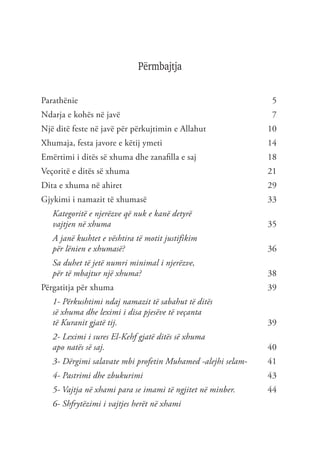 Përmbajtja
Parathënie	5
Ndarja e kohës në javë	 7
Një ditë feste në javë për përkujtimin e Allahut	 10
Xhumaja, festa javore e këtij ymeti	 14
Emërtimi i ditës së xhuma dhe zanafilla e saj	 18
Veçoritë e ditës së xhuma	 21
Dita e xhuma në ahiret	 29
Gjykimi i namazit të xhumasë	 33
Kategoritë e njerëzve që nuk e kanë detyrë
vajtjen në xhuma 	35
A janë kushtet e vështira të motit justifikim
për lënien e xhumasë?	36
Sa duhet të jetë numri minimal i njerëzve,
për të mbajtur një xhuma?	 38
Përgatitja për xhuma	 39
1- Përkushtimi ndaj namazit të sabahut të ditës
së xhuma dhe leximi i disa pjesëve të veçanta
të Kuranit gjatë tij.	 39
2- Leximi i sures El-Kehf gjatë ditës së xhuma
apo natës së saj.	 40
3- Dërgimi salavate mbi profetin Muhamed -alejhi selam-	 41
4- Pastrimi dhe zbukurimi	43
5- Vajtja në xhami para se imami të ngjitet në minber.	44
6- Shfrytëzimi i vajtjes herët në xhami
 