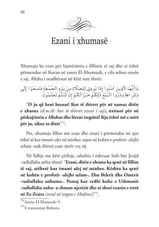 48
Ezani i xhumasë
Xhumaja ka ezan për lajmërimin e fillimit të saj dhe ai është
përmendur në Kuran në suren El-Xhumuah, e cila mban emrin
e saj. Allahu i madhëruar në këtë sure thotë:
‫َى‬‫ـ‬‫ل‬ِ‫إ‬ ‫ا‬ ْ‫َو‬‫ـ‬‫ع‬ْ‫ـ‬‫س‬‫َا‬‫ـ‬‫ف‬ ِ‫ة‬َ‫ـ‬‫ع‬ُ‫ـ‬‫م‬ُ‫ـ‬‫ج‬ْ‫ـ‬‫ل‬‫ا‬ ِ‫م‬ ْ‫َو‬‫ـ‬‫ي‬ ْ‫ِن‬‫ـ‬‫م‬ ِ‫ة‬ َ
‫ل‬َّ‫ـ‬‫ص‬‫ـ‬‫ل‬ِ‫ـ‬‫ل‬ َ‫ي‬ِ‫د‬‫ُو‬‫ـ‬‫ن‬ ‫ا‬َ‫ذ‬ِ‫إ‬ ‫ُوا‬‫ـ‬‫ن‬َ‫ـ‬‫م‬‫آ‬ َ‫ـن‬‫ي‬ِ‫ذ‬َّ‫ـ‬‫ل‬‫ا‬ ‫َا‬‫ـ‬‫ه‬ُّ‫ـ‬‫ي‬َ‫َاأ‬‫ـ‬‫ي‬
َ‫ن‬‫ُو‬‫ـ‬‫م‬َ‫ـ‬‫ل‬ْ‫ـ‬‫ع‬َ‫ـ‬‫ت‬ ْ‫ُم‬‫ـ‬‫ت‬ْ‫ـ‬‫ن‬ُ‫ـ‬‫ك‬ ْ‫ن‬ِ‫إ‬ ْ‫ُم‬‫ـ‬‫ك‬َ‫ـ‬‫ل‬ ٌ‫ْر‬‫ـ‬‫ي‬َ‫ـ‬‫خ‬ ْ‫ُم‬‫ـ‬‫ك‬ِ‫ـ‬‫ل‬َ‫ذ‬ َ‫ْع‬‫ـ‬‫ي‬َ‫ـ‬‫ب‬ْ‫ـ‬‫ل‬‫ا‬ ‫وا‬ُ‫ر‬َ‫ذ‬َ‫و‬ َِّ‫لل‬‫ا‬ ِ‫ر‬ْ‫ـ‬‫ك‬ِ‫ذ‬
“O ju që keni besuar! Kur të thirret për në namaz ditën
e xhuma (d.m.th: kur të thirret ezani i saj), nxitoni për në
përkujtimin e Allahut dhe lëreni tregtinë! Kjo është më e mirë
për ju, sikur ta dinit”74
.
Pra, xhumaja fillon me ezan dhe ezani i përmendur në ajet
është ai kur imami ulet në minber, sepse në kohën e profetit -alejhi
selam- nuk thirrej ezan tjetër veç tij.
Në lidhje me këtë çështje, sahabiu i nderuar Saib bin Jezijd
-radiallahu anhu-thotë: “Ezani, ditën e xhuma ka qenë në fillim
të saj, atëherë kur imami ulej në minber. Kështu ka qenë
në kohën e profetit -alejhi selam-, Ebu Bekrit dhe Omerit
-radiallahu anhuma-. Pastaj kur erdhi koha e Uthmanit
-radiallahu anhu- u shtuan njerëzit dhe ai shtoi ezanin e tretë
në Ez-Zeura (vend në tregun e Medines)”75
.
74
Suretu El-Xhumuah: 9.
75
E transmeton Buhariu.
 