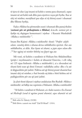 D r. A b d u l l a h N A B O L L I
50
të tjera të cilat i jep imami në kohët e sotme para xhumasë), sepse
imami në atë kohë nuk dilte para njerëzve veçse për hytbe. Kur ai
ulej në minber, menjëherë pas uljes së tij thirrej ezani i xhumasë
dhe fillonte hytbja.
Fjala e Allahut ku përmendet ezani i xhumasë dhe pastaj thuhet
[nxitoni për në përkujtimin e Allahut] d.m.th: nxitoni për te
hytbja siç shpjegon komentuesi i njohur i Kuranit Muxhahidi
-Allahu e mëshiroftë-77
.
Imam Ibn Kajimi -Allahu e mëshiroftë- thotë: “Profeti -alejhi
selam- vonohej ditën e xhuma derisa mblidheshin njerëzit. Kur ata
mblidheshin, ai dilte. Kur hynte në xhami, u jepte atyre selam dhe
.78
”kur ngjitej në minber kthehej me fytyrë nga ata
Më vonë, në kohën e sundimit të Hisham bin Abdulmelikut
(prijës i myslimanëve i kohës së dinastisë Emevite, i cili vdiq
në 125 sipas hixhretit -Allahu e mëshiroftë-), ai e zhvendosi në
xhami këtë ezan që shtoi Utmani -radiallahu anhu- dhe e la atë
të dëgjueshëm për jashtë. Ndërsa atë që thirrej pranë xhamisë kur
imami ulej në minber, e futi brenda saj duke e bërë kështu atë të
padëgjueshëm për ata që janë jashtë.
Ja çfarë thotë dijetari i njohur andaluzian Ibn Rushdi -Allahu e
mëshiroftë- në lidhje me veprimin e Hishamit -Allahu e mëshiroftë!
“Në kohën e sundimit të Hishamit, ai e kaloi ezanin e Ez-Zeurasë
në Meshrafe (vend të ngritur pranë xhamisë, sepse xhamitë në atë
77
Shih tefsir Et-Taberij: 23/282.
78
Shih librin e autorit me titull “Zad El-Mead”: 1/414.
 