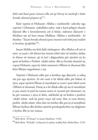 X h u m a j a - F e s t a e M y s l i m a n ë v e 51
kohë nuk kanë pasur minare) dhe atë që thirrej në meshrafe e kaloi
brenda xhamisë përpara tij”79
.
Këtë veprim të Hishamit -Allahu e mëshiroftë- ndryshe nga
veprimi i Uthmanit -radiallahu anhu- nuk e kanë pëlqyer shumë
dijetarë dhe e konsideronin atë si bidat, sidomos dijetarët e
Medines me në krye imam Malikun -Allahu e mëshiroftë-. Ai
thoshte: “Ezani brenda xhamisë para imamit nuk është prej traditës
së hershme (profetike)”80
.
Imam Maliku me këtë fjalë nënkupton -dhe Allahu e di më së
miri- se ezani i cili thirret kur imami është ulur në minber, duhet
të thirret në minare, që të jetë i dëgjueshëm për njerëzit siç ka
qenë në kohën e Profetit -alejhi selam- dhe jo brenda xhamisë siç
veproi Hishami, sepse ky është momenti i fillimit të xhumasë dhe
këtu fillojnë angazhimet e saj.
Veprimi i Hishamit edhe pse u kritikua nga dijetarët, u ndoq
më pas nga njerëzit. Ai më vonë u bë shkak edhe për bidate të
tjera, sepse njerëzit filluan të mendojnë se ezani i parë është ezani
i fillimit të xhumasë. Pastaj ai u bë shkak edhe që ata të mendojnë
se pas ezanit të parë ka namaz sunet të veçantë për xhumanë, siç
ka për namazet e tjera të ditës, ndërkohë që në kohën e profetit
-alejhi selam- nuk ka patur veçse një ezan. Kur ai ezan thirrej,
profeti -alejhi selam- ishte ulur në minber dhe pas tij ai menjëherë
fillonte hytben dhe kështu njerëzit preokupoheshin me dëgjimin
e hytbes dhe jo me namaz.
79
Shih librin “El-Itisam” te imam Shatibiut: 1/492.
80
Shih librin “El-Kafij” të dijetarit të njohur malikij Ibën Abdul-Berr: 1/251
 