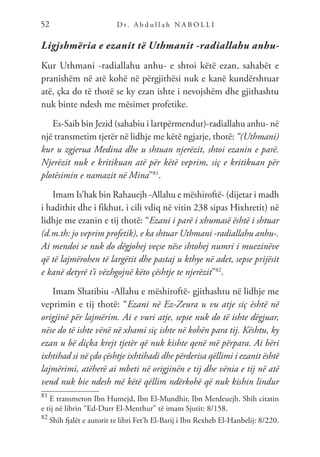 D r. A b d u l l a h N A B O L L I
52
Ligjshmëria e ezanit të Uthmanit -radiallahu anhu-
Kur Uthmani -radiallahu anhu- e shtoi këtë ezan, sahabët e
pranishëm në atë kohë në përgjithësi nuk e kanë kundërshtuar
atë, çka do të thotë se ky ezan ishte i nevojshëm dhe gjithashtu
nuk binte ndesh me mësimet profetike.
Es-Saib bin Jezid (sahabiu i lartpërmendur)-radiallahu anhu- në
një transmetim tjetër në lidhje me këtë ngjarje, thotë: “(Uthmani)
kur u zgjerua Medina dhe u shtuan njerëzit, shtoi ezanin e parë.
Njerëzit nuk e kritikuan atë për këtë veprim, siç e kritikuan për
plotësimin e namazit në Mina”81
.
Imam Is’hak bin Rahauejh -Allahu e mëshiroftë- (dijetar i madh
i hadithit dhe i fikhut, i cili vdiq në vitin 238 sipas Hixhretit) në
lidhje me ezanin e tij thotë: “Ezani i parë i xhumasë është i shtuar
(d.m.th: jo veprim profetik), e ka shtuar Uthmani -radiallahu anhu-.
Ai mendoi se nuk do dëgjohej veçse nëse shtohej numri i muezinëve
që të lajmërohen të largëtit dhe pastaj u kthye në adet, sepse prijësit
e kanë detyrë t’i vëzhgojnë këto çështje te njerëzit”82
.
Imam Shatibiu -Allahu e mëshiroftë- gjithashtu në lidhje me
veprimin e tij thotë: “Ezani në Ez-Zeura u vu atje siç është në
origjinë për lajmërim. Ai e vuri atje, sepse nuk do të ishte dëgjuar,
nëse do të ishte vënë në xhami siç ishte në kohën para tij. Kështu, ky
ezan u bë diçka krejt tjetër që nuk kishte qenë më përpara. Ai bëri
ixhtihad si në çdo çështje ixhtihadi dhe përderisa qëllimi i ezanit është
lajmërimi, atëherë ai mbeti në origjinën e tij dhe vënia e tij në atë
vend nuk bie ndesh më këtë qëllim ndërkohë që nuk kishin lindur
81
E transmeton Ibn Humejd, Ibn El-Mundhir, Ibn Merdeuejh. Shih citatin
e tij në librin “Ed-Durr El-Menthur” të imam Sjutit: 8/158.
82
Shih fjalët e autorit te libri Fet’h El-Barij i Ibn Rexheb El-Hanbelij: 8/220.
 