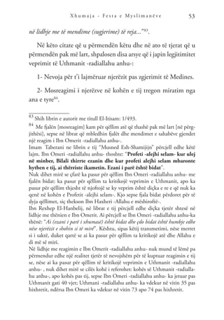 X h u m a j a - F e s t a e M y s l i m a n ë v e 53
në lidhje me të mendime (sugjerime) të reja...”83
.
Në këto citate që u përmendën këtu dhe në ato të tjerat që u
përmendën pak më lart, shpalosen disa arsye që i japin legjitimitet
veprimit të Uthmanit -radiallahu anhu-:
1- Nevoja për t’i lajmëruar njerëzit pas zgjerimit të Medines.
2- Mosreagimi i njerëzve në kohën e tij tregon miratim nga
ana e tyre84
.
83
Shih librin e autorit me titull El-Itisam: 1/493.
84
Me fjalën [mosreagim] kam për qëllim atë që thashë pak më lart [në përg-
jithësi], sepse në librat që mbledhin fjalët dhe mendimet e sahabëve gjendet
një reagim i Ibn Omerit -radiallahu anhu-.
Imam Taberani ne librin e tij “Musned Esh-Shamijijn” përcjell edhe këtë
lajm. Ibn Omeri -radiallahu anhu- thoshte: “Profeti -alejhi selam- kur ulej
në minber, Bilali thirrte ezanin dhe kur profeti alejhi selam mbaronte
hytben e tij, ai thërriste ikametin. Ezani i parë është bidat”.
Nuk dihet mirë se çfarë ka pasur për qëllim Ibn Omeri -radiallahu anhu- me
fjalën bidat: ka pasur për qëllim ta kritikojë veprimin e Uthmanit, apo ka
pasur për qëllim thjesht të njoftojë se ky veprim është diçka e re e që nuk ka
qenë në kohën e Profetit -alejhi selam-. Kjo sepse fjala bidat përdoret për të
dyja qëllimet, siç thekson Ibn Haxheri -Allahu e mëshiroftë-.
Ibn Rexhep El-Hanbelij, në librat e tij përcjell edhe diçka tjetër shtesë në
lidhje me thënien e Ibn Omerit. Ai përcjell se Ibn Omeri -radiallahu anhu-ka
thënë: “Ai (ezani i parë i xhumasë) është bidat dhe çdo bidat është humbje edhe
nëse njerëzit e shohin si të mirë”. Kështu, sipas këtij transmetimi, nëse merret
si i saktë, duket qartë se ai ka pasur për qëllim ta kritikojë atë dhe Allahu e
di më së miri.
Në lidhje me reagimin e Ibn Omerit -radiallahu anhu- nuk mund të lëmë pa
përmendur edhe një realitet tjetër të nevojshëm për të kuptuar reagimin e tij
se, nëse ai ka pasur për qëllim të kritikojë veprimin e Uthmanit -radiallahu
anhu- , nuk dihet mirë se cilës kohë i referohet: kohës së Uthmanit -radialla-
hu anhu-, apo kohës pas tij, sepse Ibn Omeri -radiallahu anhu- ka jetuar pas
Uthmanit gati 40 vjet; Uthmani -radiallahu anhu- ka vdekur në vitin 35 pas
hixhretit, ndërsa Ibn Omeri ka vdekur në vitin 73 apo 74 pas hixhretit.
 