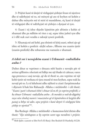 D r. A b d u l l a h N A B O L L I
54
3- Prijësit kanë të drejtë të vëzhgojnë çështjet fetare të njerëzve
dhe të ndërhyjnë në to, në mënyrë që ato të kryhen në kohën e
duhur dhe mënyrën më të mirë të mundshme, siç kanë të drejtë
të vëzhgojnë dhe të ndërhyjnë në çështjet e dynjasë së tyre.
4- Ezani i tij ishte thjesht lajmërim për afrimin e kohës së
xhumasë dhe pa ndikim në ritet e saj, sepse ishte jashtë tyre dhe
si i tillë nuk zuri vendin e ndonjë syneti profetik.
5- Xhumaja në atë kohë, pas shtimit të këtij ezani, mbeti ajo që
ishte në kohën e profetit -alejhi selam-, fillonte me ezanin tjetër
(ezanin profetik) dhe mbaronte me namazin e xhumasë.
A është sot i nevojshëm ezani i Uthmanit -radiallahu
anhu-?
Duhet ditur se veprimet e shtuara mbi bazën e nevojës për të
arritur qëllimin e sheriatit në lidhje me një ibadet të caktuar, varen
nga prezenca e asaj nevoje, që do të thotë se, ato veprime në një
kohë tjetër në rrethana të tjera mund të mos kryhen, sepse nuk ka
nevojë për to. Le të kthehemi edhe njëherë te citati i lartpërmendur
i dijetarit Is’hak bin Rahauejh -Allahu e mëshiroftë- i cili thotë:
“Ezani i parë i xhumasë është i shtuar (d.m.th: jo veprim profetik), e
ka shtuar Uthmani -radiallahu anhu-. Ai mendoi se nuk do dëgjohej
veçse nëse shtohej numri i muezinëve që të lajmërohen të largëtit dhe
pastaj u kthye në adet, sepse prijësit e kanë detyrë t’i vëzhgojnë këto
çështje te njerëzit”85
.
Ibn Rexhepi -Allahu e mëshiroftë- e komenton këtë thënie dhe
thotë: “Kjo nënkupton se ky veprim varet nga mendimi i prijësit.
85
Shih fjalët e autorit te libri Fet’h El-Barij i Ibn Rexheb El-Hanbelij: 8/220.
 