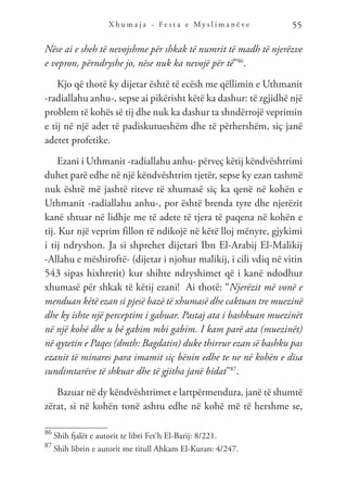 X h u m a j a - F e s t a e M y s l i m a n ë v e 55
Nëse ai e sheh të nevojshme për shkak të numrit të madh të njerëzve
e vepron, përndryshe jo, nëse nuk ka nevojë për të”86
.
Kjo që thotë ky dijetar është të ecësh me qëllimin e Uthmanit
-radiallahu anhu-, sepse ai pikërisht këtë ka dashur: të zgjidhë një
problem të kohës së tij dhe nuk ka dashur ta shndërrojë veprimin
e tij në një adet të padiskutueshëm dhe të përhershëm, siç janë
adetet profetike.
Ezani i Uthmanit -radiallahu anhu- përveç këtij këndvështrimi
duhet parë edhe në një këndvështrim tjetër, sepse ky ezan tashmë
nuk është më jashtë riteve të xhumasë siç ka qenë në kohën e
Uthmanit -radiallahu anhu-, por është brenda tyre dhe njerëzit
kanë shtuar në lidhje me të adete të tjera të paqena në kohën e
tij. Kur një veprim fillon të ndikojë në këtë lloj mënyre, gjykimi
i tij ndryshon. Ja si shprehet dijetari Ibn El-Arabij El-Malikij
-Allahu e mëshiroftë- (dijetar i njohur malikij, i cili vdiq në vitin
543 sipas hixhretit) kur shihte ndryshimet që i kanë ndodhur
xhumasë për shkak të këtij ezani! Ai thotë: “Njerëzit më vonë e
menduan këtë ezan si pjesë bazë të xhumasë dhe caktuan tre muezinë
dhe ky ishte një perceptim i gabuar. Pastaj ata i bashkuan muezinët
në një kohë dhe u bë gabim mbi gabim. I kam parë ata (muezinët)
në qytetin e Paqes (dmth: Bagdatin) duke thirrur ezan së bashku pas
ezanit të minares para imamit siç bënin edhe te ne në kohën e disa
sundimtarëve të shkuar dhe të gjitha janë bidat”87
.
Bazuar në dy këndvështrimet e lartpërmendura, janë të shumtë
zërat, si në kohën tonë ashtu edhe në kohë më të hershme se,
86
Shih fjalët e autorit te libri Fet’h El-Barij: 8/221.
87
Shih librin e autorit me titull Ahkam El-Kuran: 4/247.
 